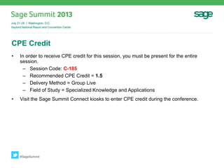 CPE Credit
• In order to receive CPE credit for this session, you must be present for the entire
session.
– Session Code: C-185
– Recommended CPE Credit = 1.5
– Delivery Method = Group Live
– Field of Study = Specialized Knowledge and Applications
• Visit the Sage Summit Connect kiosks to enter CPE credit during the conference.
#SageSummit
 