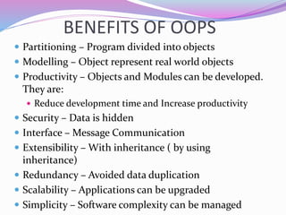 BENEFITS OF OOPS
 Partitioning – Program divided into objects
 Modelling – Object represent real world objects
 Productivity – Objects and Modules can be developed.
They are:
 Reduce development time and Increase productivity
 Security – Data is hidden
 Interface – Message Communication
 Extensibility – With inheritance ( by using
inheritance)
 Redundancy – Avoided data duplication
 Scalability – Applications can be upgraded
 Simplicity – Software complexity can be managed
 