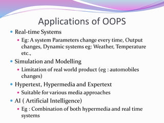 Applications of OOPS
 Real-time Systems
 Eg: A system Parameters change every time, Output
changes, Dynamic systems eg: Weather, Temperature
etc.,
 Simulation and Modelling
 Limitation of real world product (eg : automobiles
changes)
 Hypertext, Hypermedia and Expertext
 Suitable for various media approaches
 AI ( Artificial Intelligence)
 Eg : Combination of both hypermedia and real time
systems
 