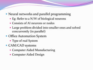  Neural networks and parallel programming
 Eg: Refer to a N/W of biological neurons
 Consists of AI neurons 0r nodes
 Large problem divided into smaller ones and solved
concurrently (in parallel)
 Office Automation System
 Type of real System
 CAM/CAD systems
 Computer Aided Manufacturing
 Computer Aided Design
 