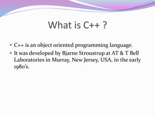 What is C++ ?
 C++ is an object oriented programming language.
 It was developed by Bjarne Stroustrup at AT & T Bell
Laboratories in Murray, New Jersey, USA, in the early
1980’s.
 