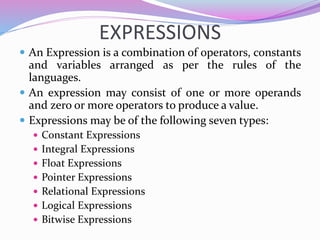 EXPRESSIONS
 An Expression is a combination of operators, constants
and variables arranged as per the rules of the
languages.
 An expression may consist of one or more operands
and zero or more operators to produce a value.
 Expressions may be of the following seven types:
 Constant Expressions
 Integral Expressions
 Float Expressions
 Pointer Expressions
 Relational Expressions
 Logical Expressions
 Bitwise Expressions
 