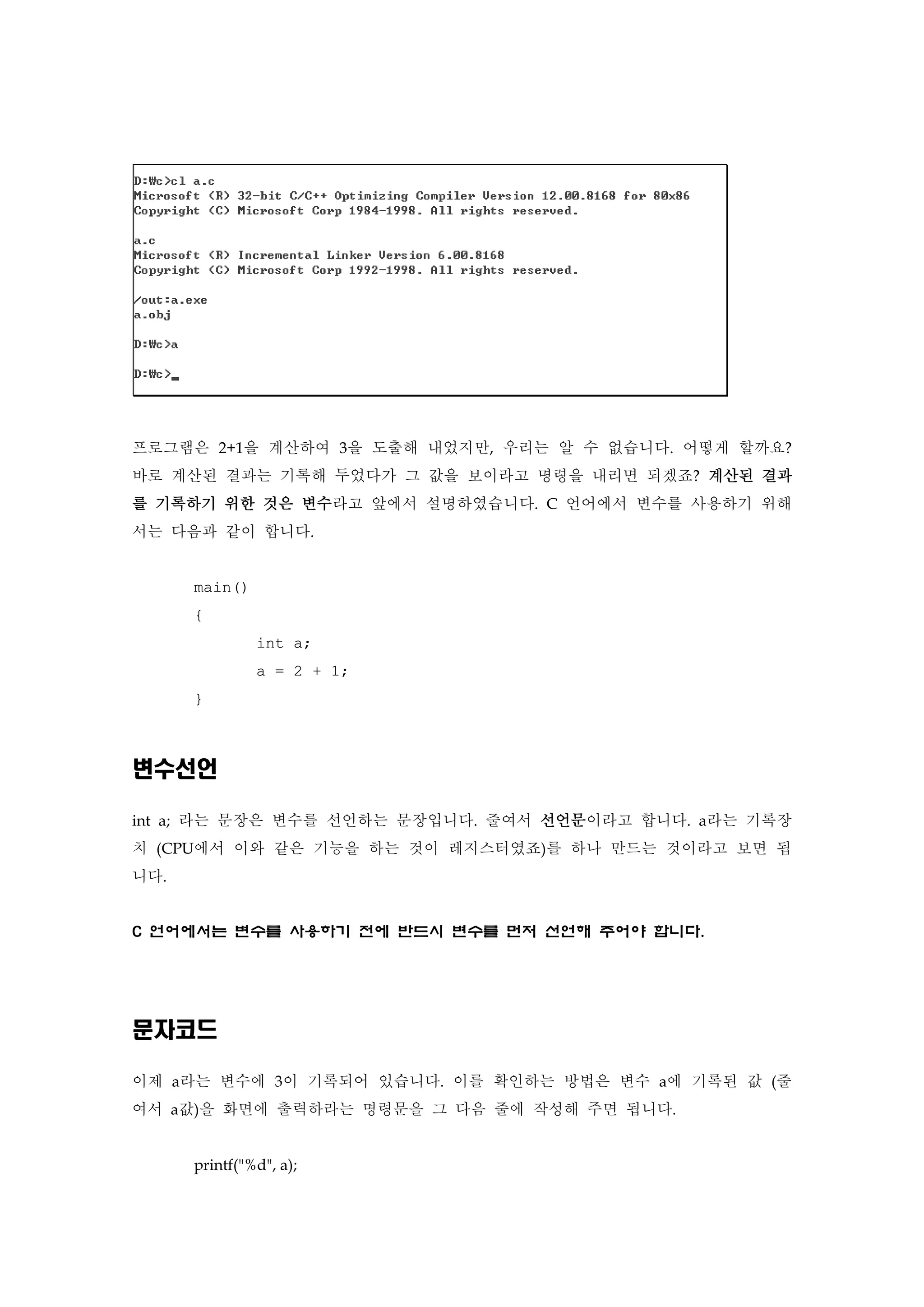프로그램은 2+1을 계산하여 3을 도출해 내었지만, 우리는 알 수 없습니다. 어떻게 할까요?
바로 계산된 결과는 기록해 두었다가 그 값을 보이라고 명령을 내리면 되겠죠? 계산된 결과
를 기록하기 위한 것은 변수라고 앞에서 설명하였습니다. C 언어에서 변수를 사용하기 위해
서는 다음과 같이 합니다.
main()
{
int a;
a = 2 + 1;
}
변수선언
int a; 라는 문장은 변수를 선언하는 문장입니다. 줄여서 선언문이라고 합니다. a라는 기록장
치 (CPU에서 이와 같은 기능을 하는 것이 레지스터였죠)를 하나 만드는 것이라고 보면 됩
니다.
C 언어에서는 변수를 사용하기 전에 반드시 변수를 먼저 선언해 주어야 합니다.
문자코드
이제 a라는 변수에 3이 기록되어 있습니다. 이를 확인하는 방법은 변수 a에 기록된 값 (줄
여서 a값)을 화면에 출력하라는 명령문을 그 다음 줄에 작성해 주면 됩니다.
printf("%d", a);
 