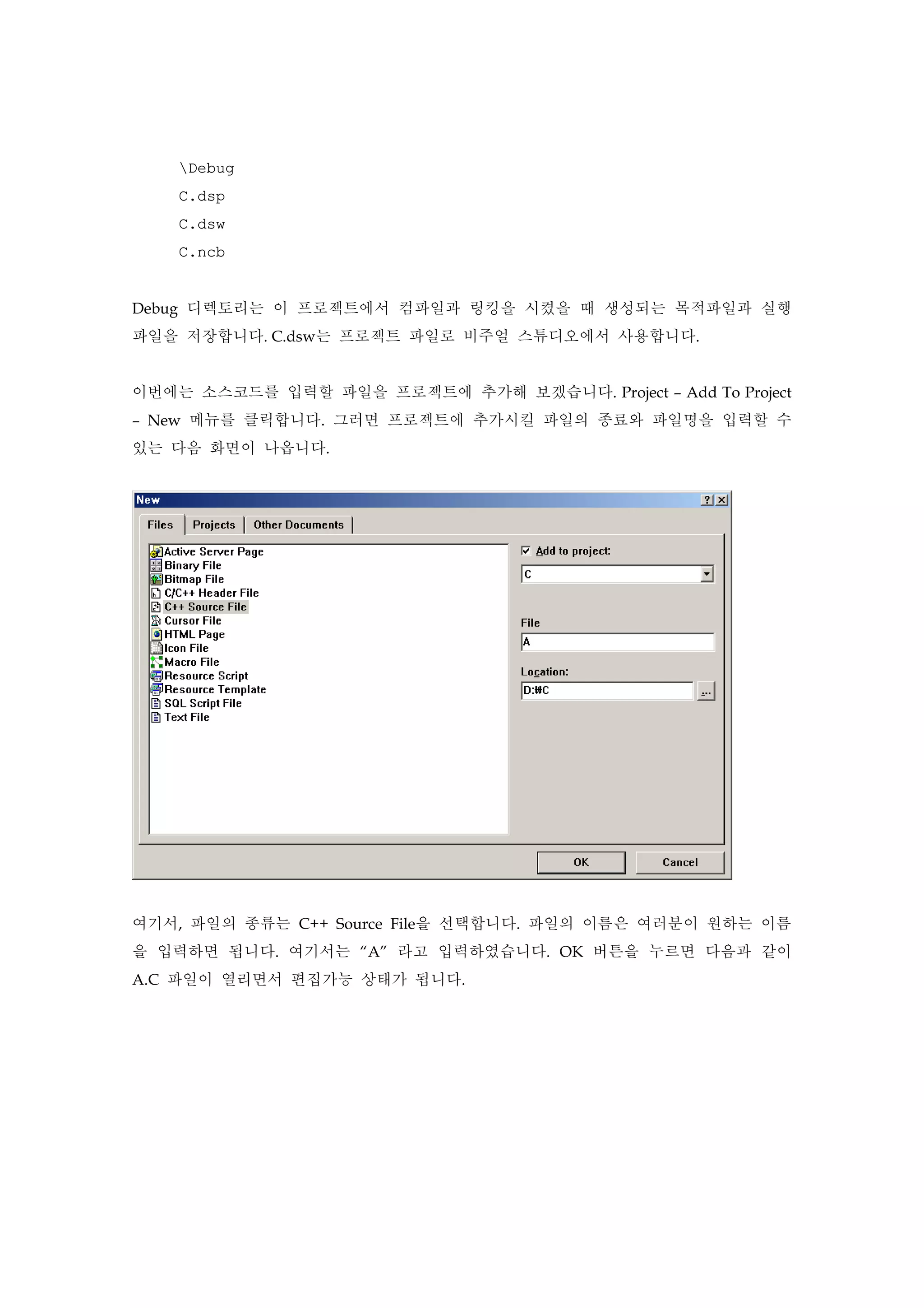 Debug
C.dsp
C.dsw
C.ncb
Debug 디렉토리는 이 프로젝트에서 컴파일과 링킹을 시켰을 때 생성되는 목적파일과 실행
파일을 저장합니다. C.dsw는 프로젝트 파일로 비주얼 스튜디오에서 사용합니다.
이번에는 소스코드를 입력할 파일을 프로젝트에 추가해 보겠습니다. Project – Add To Project
– New 메뉴를 클릭합니다. 그러면 프로젝트에 추가시킬 파일의 종료와 파일명을 입력할 수
있는 다음 화면이 나옵니다.
여기서, 파일의 종류는 C++ Source File을 선택합니다. 파일의 이름은 여러분이 원하는 이름
을 입력하면 됩니다. 여기서는 “A” 라고 입력하였습니다. OK 버튼을 누르면 다음과 같이
A.C 파일이 열리면서 편집가능 상태가 됩니다.
 
