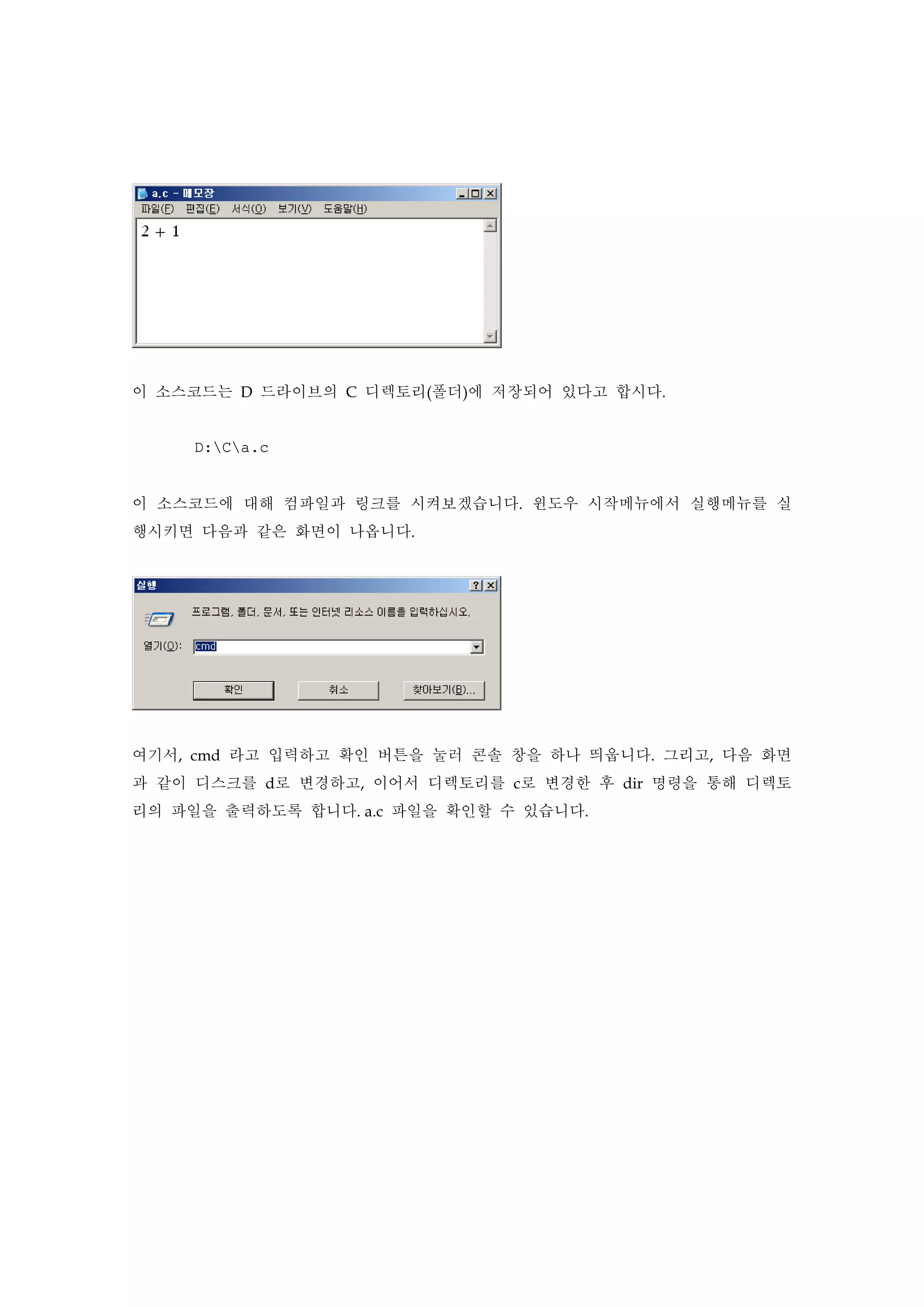 이 소스코드는 D 드라이브의 C 디렉토리(폴더)에 저장되어 있다고 합시다.
D:Ca.c
이 소스코드에 대해 컴파일과 링크를 시켜보겠습니다. 윈도우 시작메뉴에서 실행메뉴를 실
행시키면 다음과 같은 화면이 나옵니다.
여기서, cmd 라고 입력하고 확인 버튼을 눌러 콘솔 창을 하나 띄웁니다. 그리고, 다음 화면
과 같이 디스크를 d로 변경하고, 이어서 디렉토리를 c로 변경한 후 dir 명령을 통해 디렉토
리의 파일을 출력하도록 합니다. a.c 파일을 확인할 수 있습니다.
 