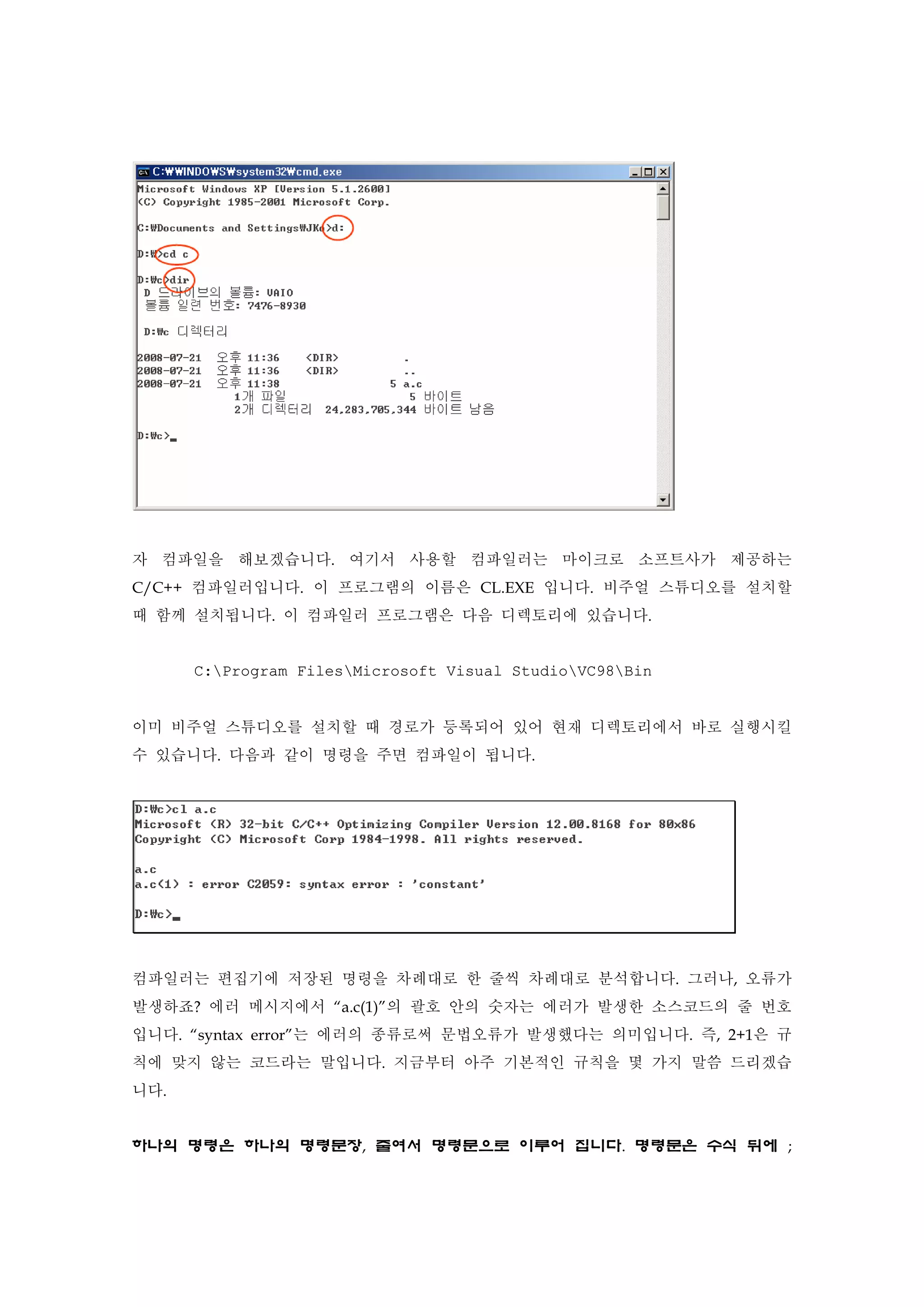 자 컴파일을 해보겠습니다. 여기서 사용할 컴파일러는 마이크로 소프트사가 제공하는
C/C++ 컴파일러입니다. 이 프로그램의 이름은 CL.EXE 입니다. 비주얼 스튜디오를 설치할
때 함께 설치됩니다. 이 컴파일러 프로그램은 다음 디렉토리에 있습니다.
C:Program FilesMicrosoft Visual StudioVC98Bin
이미 비주얼 스튜디오를 설치할 때 경로가 등록되어 있어 현재 디렉토리에서 바로 실행시킬
수 있습니다. 다음과 같이 명령을 주면 컴파일이 됩니다.
컴파일러는 편집기에 저장된 명령을 차례대로 한 줄씩 차례대로 분석합니다. 그러나, 오류가
발생하죠? 에러 메시지에서 “a.c(1)”의 괄호 안의 숫자는 에러가 발생한 소스코드의 줄 번호
입니다. “syntax error”는 에러의 종류로써 문법오류가 발생했다는 의미입니다. 즉, 2+1은 규
칙에 맞지 않는 코드라는 말입니다. 지금부터 아주 기본적인 규칙을 몇 가지 말씀 드리겠습
니다.
하나의 명령은 하나의 명령문장, 줄여서 명령문으로 이루어 집니다. 명령문은 수식 뒤에 ;
 