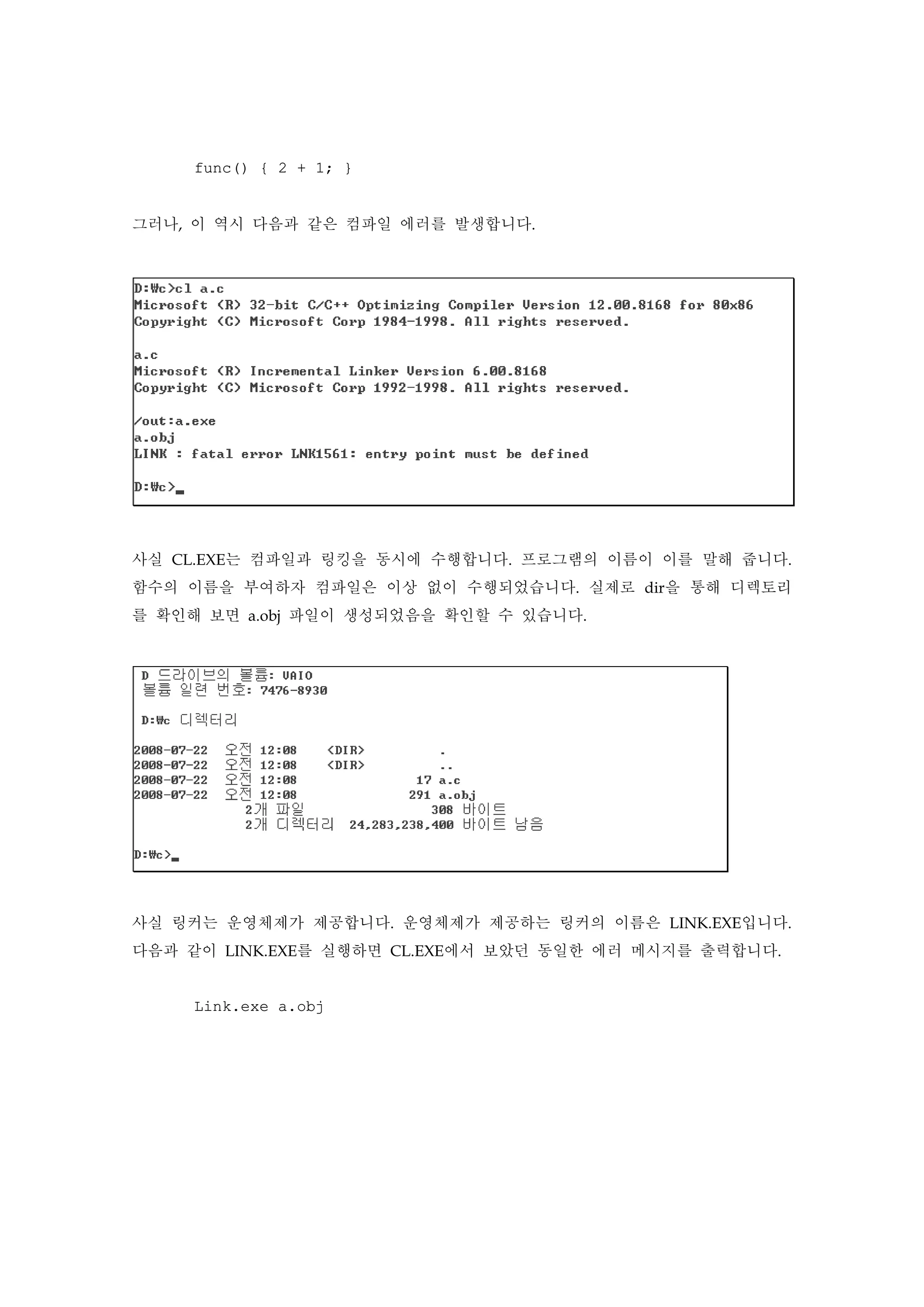 func() { 2 + 1; }
그러나, 이 역시 다음과 같은 컴파일 에러를 발생합니다.
사실 CL.EXE는 컴파일과 링킹을 동시에 수행합니다. 프로그램의 이름이 이를 말해 줍니다.
함수의 이름을 부여하자 컴파일은 이상 없이 수행되었습니다. 실제로 dir을 통해 디렉토리
를 확인해 보면 a.obj 파일이 생성되었음을 확인할 수 있습니다.
사실 링커는 운영체제가 제공합니다. 운영체제가 제공하는 링커의 이름은 LINK.EXE입니다.
다음과 같이 LINK.EXE를 실행하면 CL.EXE에서 보았던 동일한 에러 메시지를 출력합니다.
Link.exe a.obj
 