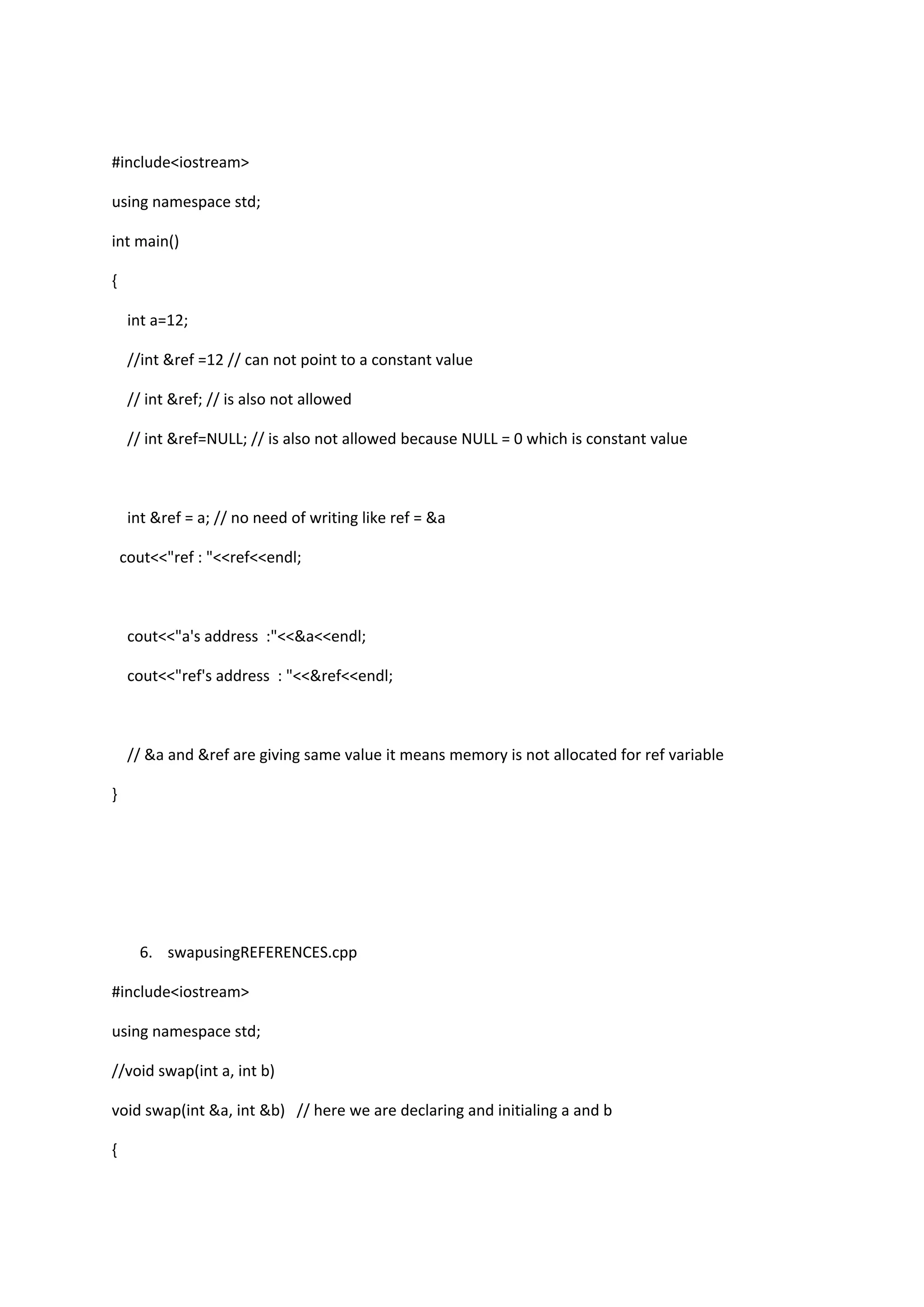 #include<iostream>
using namespace std;
int main()
{
int a=12;
//int &ref =12 // can not point to a constant value
// int &ref; // is also not allowed
// int &ref=NULL; // is also not allowed because NULL = 0 which is constant value
int &ref = a; // no need of writing like ref = &a
cout<<"ref : "<<ref<<endl;
cout<<"a's address :"<<&a<<endl;
cout<<"ref's address : "<<&ref<<endl;
// &a and &ref are giving same value it means memory is not allocated for ref variable
}
6. swapusingREFERENCES.cpp
#include<iostream>
using namespace std;
//void swap(int a, int b)
void swap(int &a, int &b) // here we are declaring and initialing a and b
{
 
