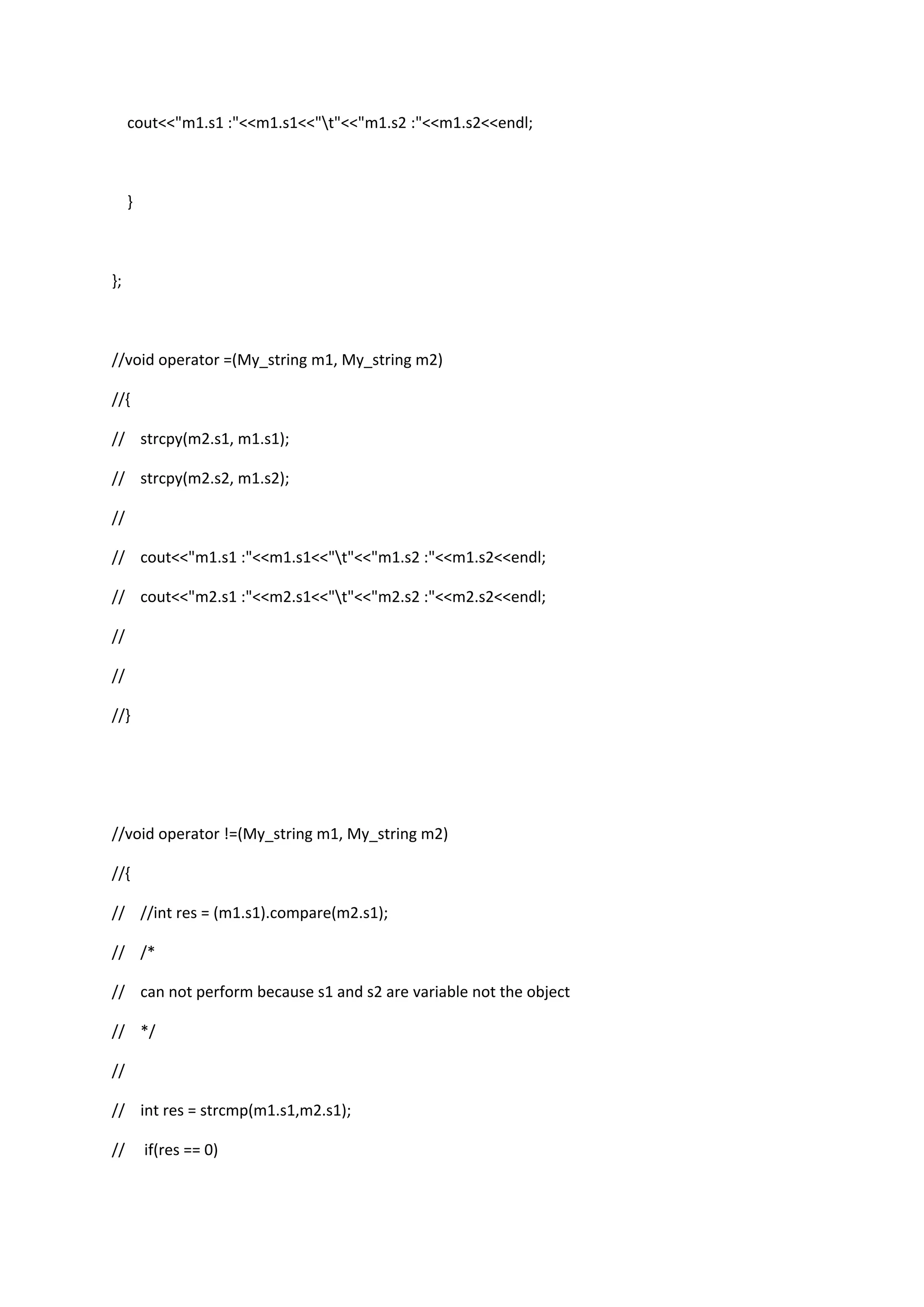 cout<<"m1.s1 :"<<m1.s1<<"t"<<"m1.s2 :"<<m1.s2<<endl;
}
};
//void operator =(My_string m1, My_string m2)
//{
// strcpy(m2.s1, m1.s1);
// strcpy(m2.s2, m1.s2);
//
// cout<<"m1.s1 :"<<m1.s1<<"t"<<"m1.s2 :"<<m1.s2<<endl;
// cout<<"m2.s1 :"<<m2.s1<<"t"<<"m2.s2 :"<<m2.s2<<endl;
//
//
//}
//void operator !=(My_string m1, My_string m2)
//{
// //int res = (m1.s1).compare(m2.s1);
// /*
// can not perform because s1 and s2 are variable not the object
// */
//
// int res = strcmp(m1.s1,m2.s1);
// if(res == 0)
 