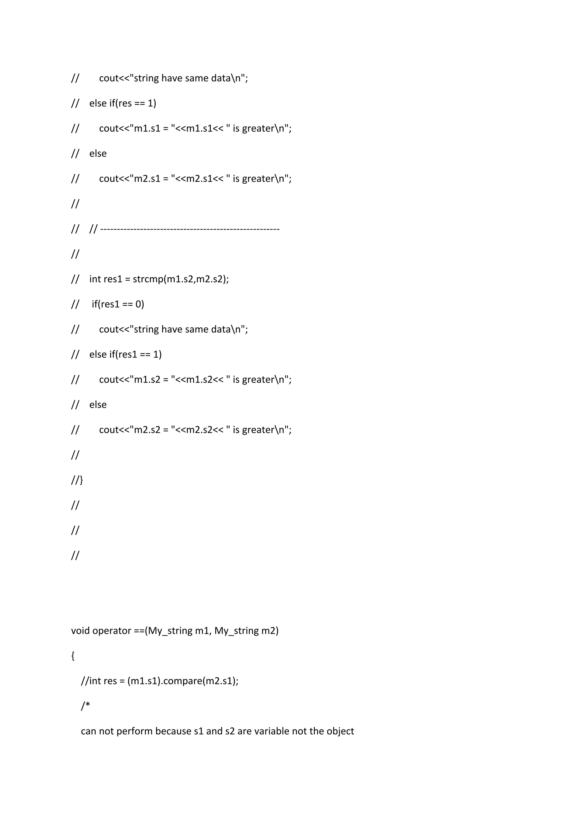 // cout<<"string have same datan";
// else if(res == 1)
// cout<<"m1.s1 = "<<m1.s1<< " is greatern";
// else
// cout<<"m2.s1 = "<<m2.s1<< " is greatern";
//
// // ------------------------------------------------------
//
// int res1 = strcmp(m1.s2,m2.s2);
// if(res1 == 0)
// cout<<"string have same datan";
// else if(res1 == 1)
// cout<<"m1.s2 = "<<m1.s2<< " is greatern";
// else
// cout<<"m2.s2 = "<<m2.s2<< " is greatern";
//
//}
//
//
//
void operator ==(My_string m1, My_string m2)
{
//int res = (m1.s1).compare(m2.s1);
/*
can not perform because s1 and s2 are variable not the object
 