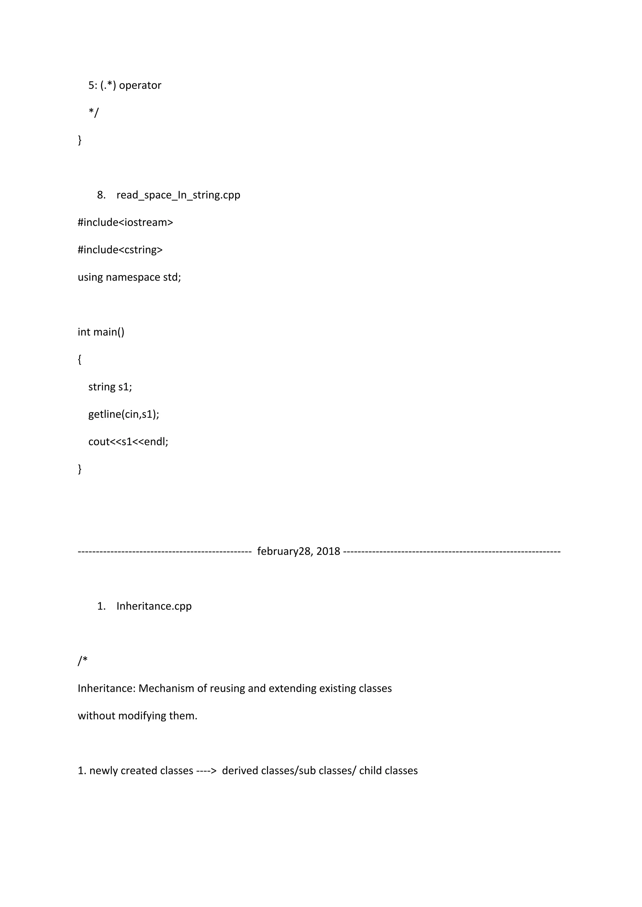 5: (.*) operator
*/
}
8. read_space_In_string.cpp
#include<iostream>
#include<cstring>
using namespace std;
int main()
{
string s1;
getline(cin,s1);
cout<<s1<<endl;
}
------------------------------------------------ february28, 2018 ------------------------------------------------------------
1. Inheritance.cpp
/*
Inheritance: Mechanism of reusing and extending existing classes
without modifying them.
1. newly created classes ----> derived classes/sub classes/ child classes
 