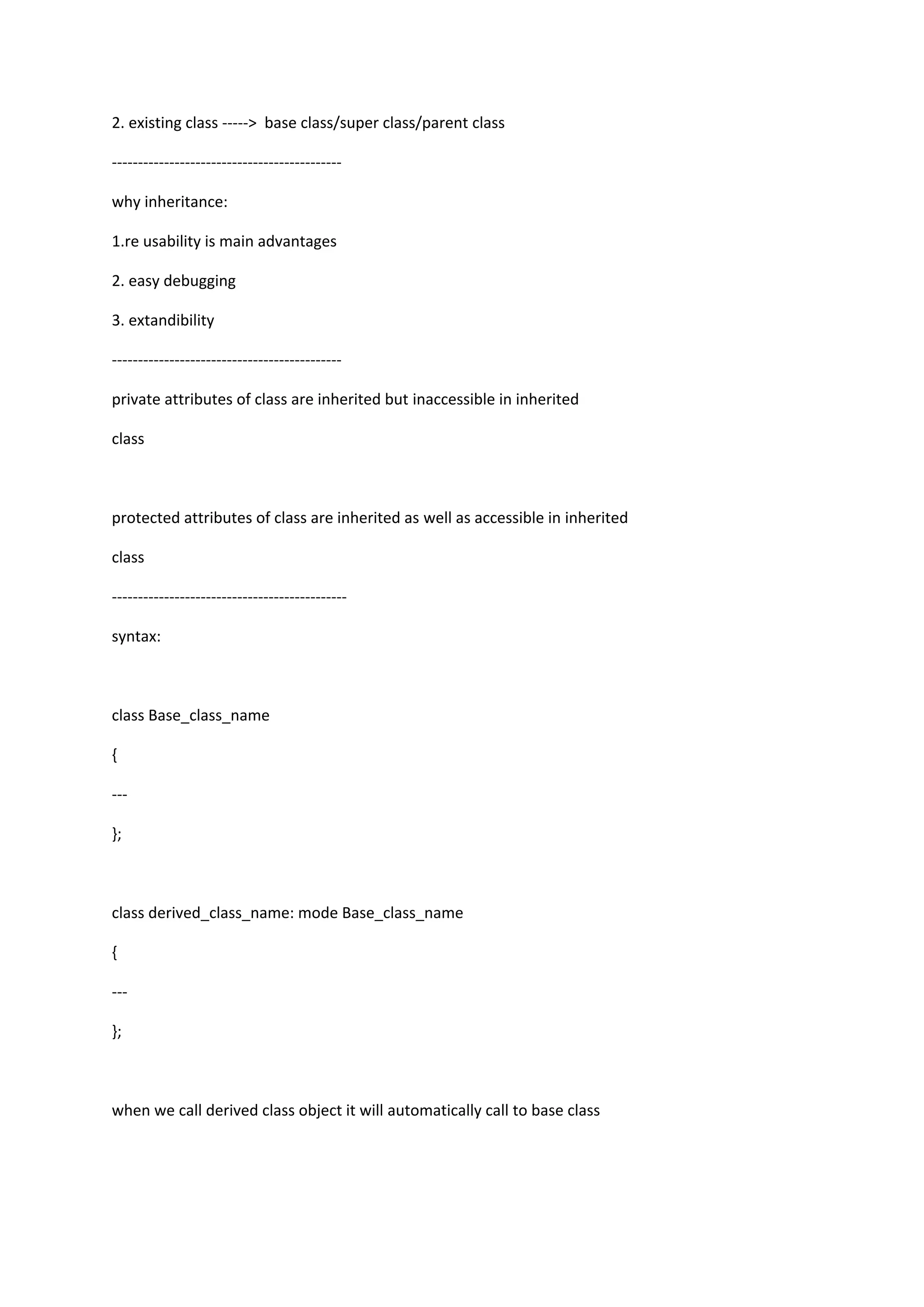 2. existing class -----> base class/super class/parent class
--------------------------------------------
why inheritance:
1.re usability is main advantages
2. easy debugging
3. extandibility
--------------------------------------------
private attributes of class are inherited but inaccessible in inherited
class
protected attributes of class are inherited as well as accessible in inherited
class
---------------------------------------------
syntax:
class Base_class_name
{
---
};
class derived_class_name: mode Base_class_name
{
---
};
when we call derived class object it will automatically call to base class
 