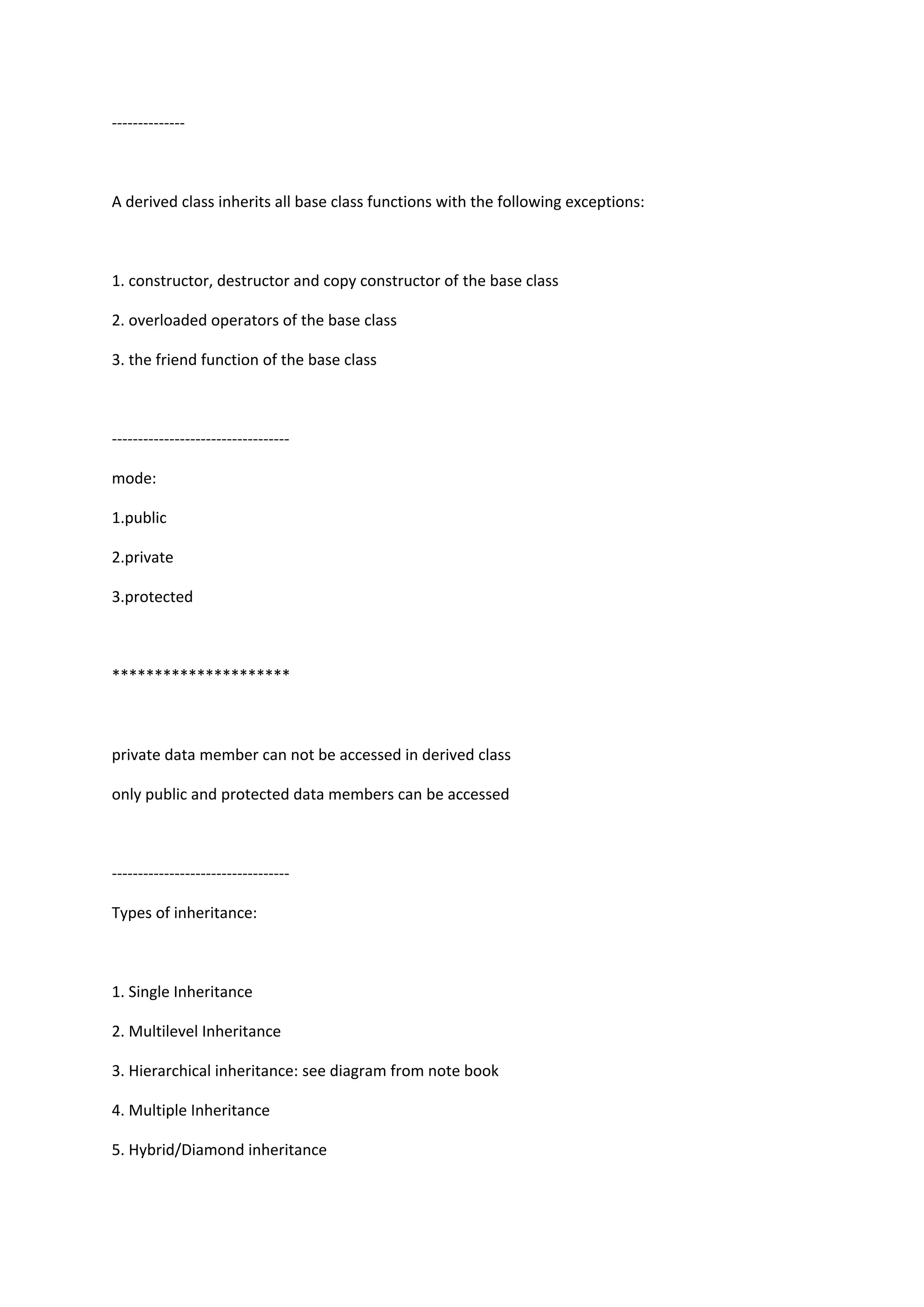 --------------
A derived class inherits all base class functions with the following exceptions:
1. constructor, destructor and copy constructor of the base class
2. overloaded operators of the base class
3. the friend function of the base class
----------------------------------
mode:
1.public
2.private
3.protected
*********************
private data member can not be accessed in derived class
only public and protected data members can be accessed
----------------------------------
Types of inheritance:
1. Single Inheritance
2. Multilevel Inheritance
3. Hierarchical inheritance: see diagram from note book
4. Multiple Inheritance
5. Hybrid/Diamond inheritance
 