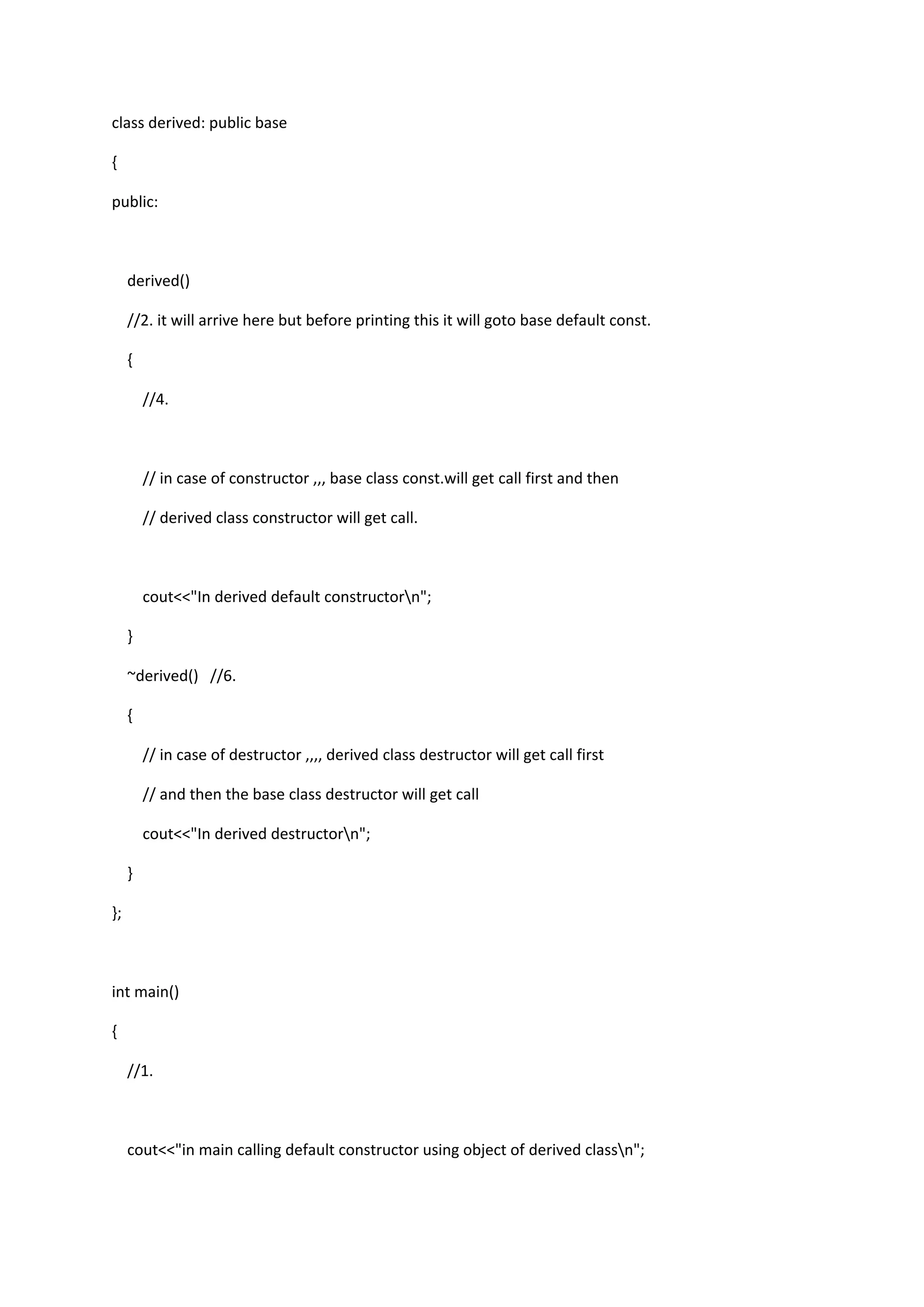 class derived: public base
{
public:
derived()
//2. it will arrive here but before printing this it will goto base default const.
{
//4.
// in case of constructor ,,, base class const.will get call first and then
// derived class constructor will get call.
cout<<"In derived default constructorn";
}
~derived() //6.
{
// in case of destructor ,,,, derived class destructor will get call first
// and then the base class destructor will get call
cout<<"In derived destructorn";
}
};
int main()
{
//1.
cout<<"in main calling default constructor using object of derived classn";
 
