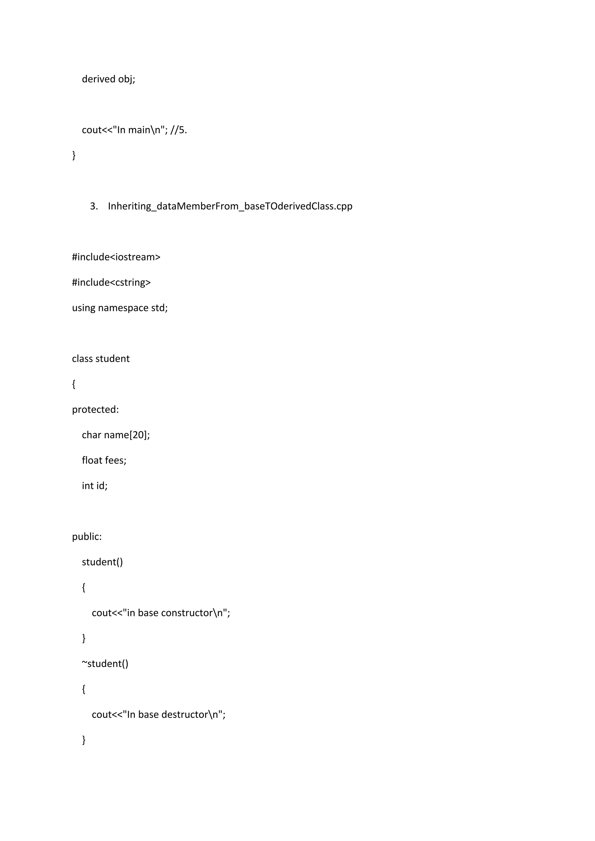derived obj;
cout<<"In mainn"; //5.
}
3. Inheriting_dataMemberFrom_baseTOderivedClass.cpp
#include<iostream>
#include<cstring>
using namespace std;
class student
{
protected:
char name[20];
float fees;
int id;
public:
student()
{
cout<<"in base constructorn";
}
~student()
{
cout<<"In base destructorn";
}
 