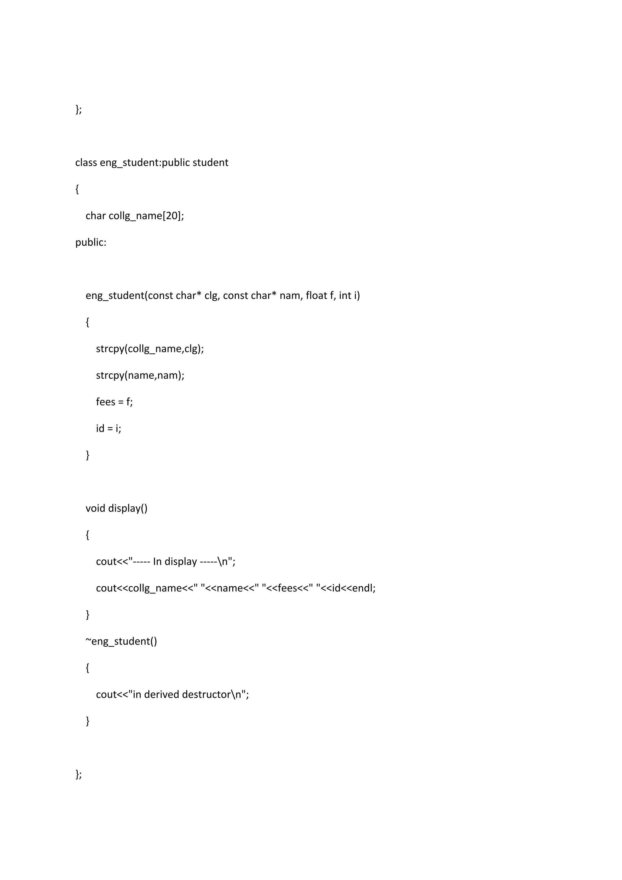 };
class eng_student:public student
{
char collg_name[20];
public:
eng_student(const char* clg, const char* nam, float f, int i)
{
strcpy(collg_name,clg);
strcpy(name,nam);
fees = f;
id = i;
}
void display()
{
cout<<"----- In display -----n";
cout<<collg_name<<" "<<name<<" "<<fees<<" "<<id<<endl;
}
~eng_student()
{
cout<<"in derived destructorn";
}
};
 