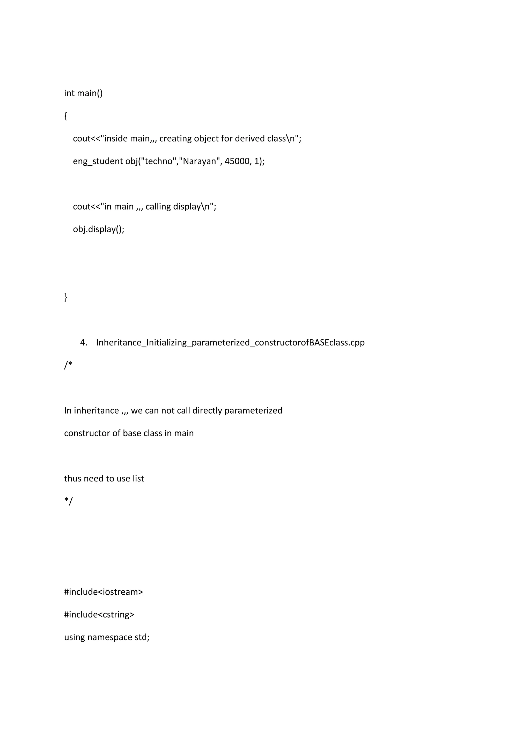 int main()
{
cout<<"inside main,,, creating object for derived classn";
eng_student obj("techno","Narayan", 45000, 1);
cout<<"in main ,,, calling displayn";
obj.display();
}
4. Inheritance_Initializing_parameterized_constructorofBASEclass.cpp
/*
In inheritance ,,, we can not call directly parameterized
constructor of base class in main
thus need to use list
*/
#include<iostream>
#include<cstring>
using namespace std;
 