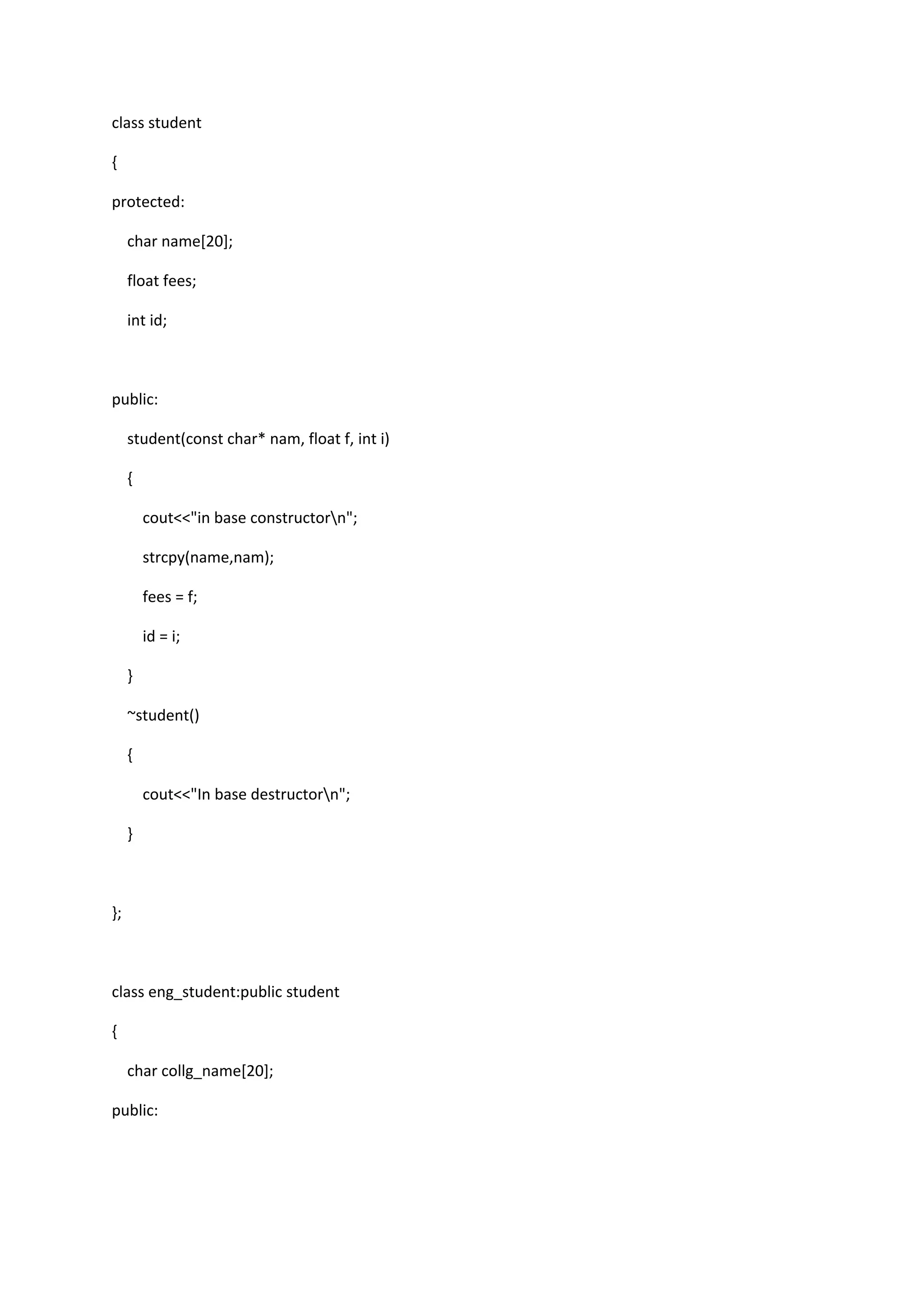 class student
{
protected:
char name[20];
float fees;
int id;
public:
student(const char* nam, float f, int i)
{
cout<<"in base constructorn";
strcpy(name,nam);
fees = f;
id = i;
}
~student()
{
cout<<"In base destructorn";
}
};
class eng_student:public student
{
char collg_name[20];
public:
 