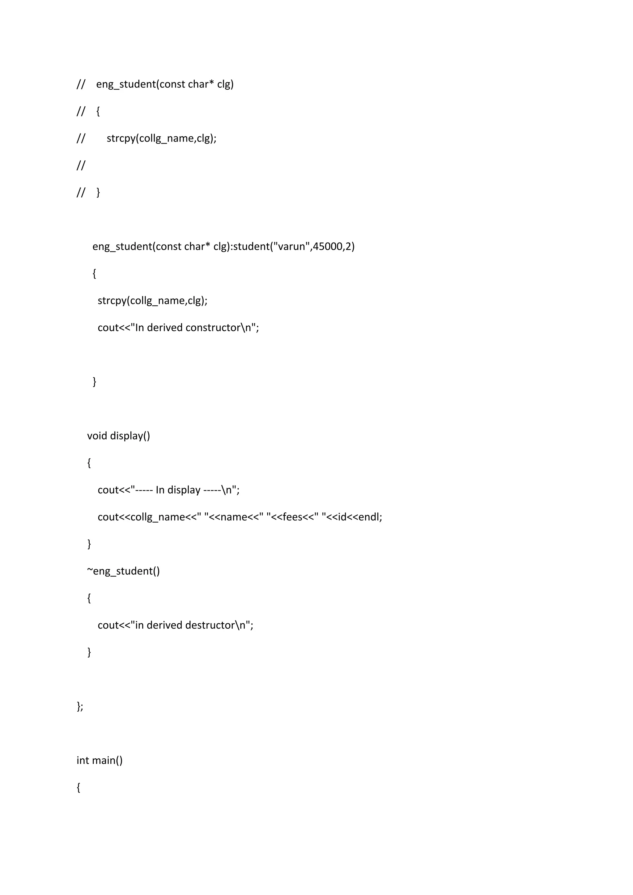 // eng_student(const char* clg)
// {
// strcpy(collg_name,clg);
//
// }
eng_student(const char* clg):student("varun",45000,2)
{
strcpy(collg_name,clg);
cout<<"In derived constructorn";
}
void display()
{
cout<<"----- In display -----n";
cout<<collg_name<<" "<<name<<" "<<fees<<" "<<id<<endl;
}
~eng_student()
{
cout<<"in derived destructorn";
}
};
int main()
{
 