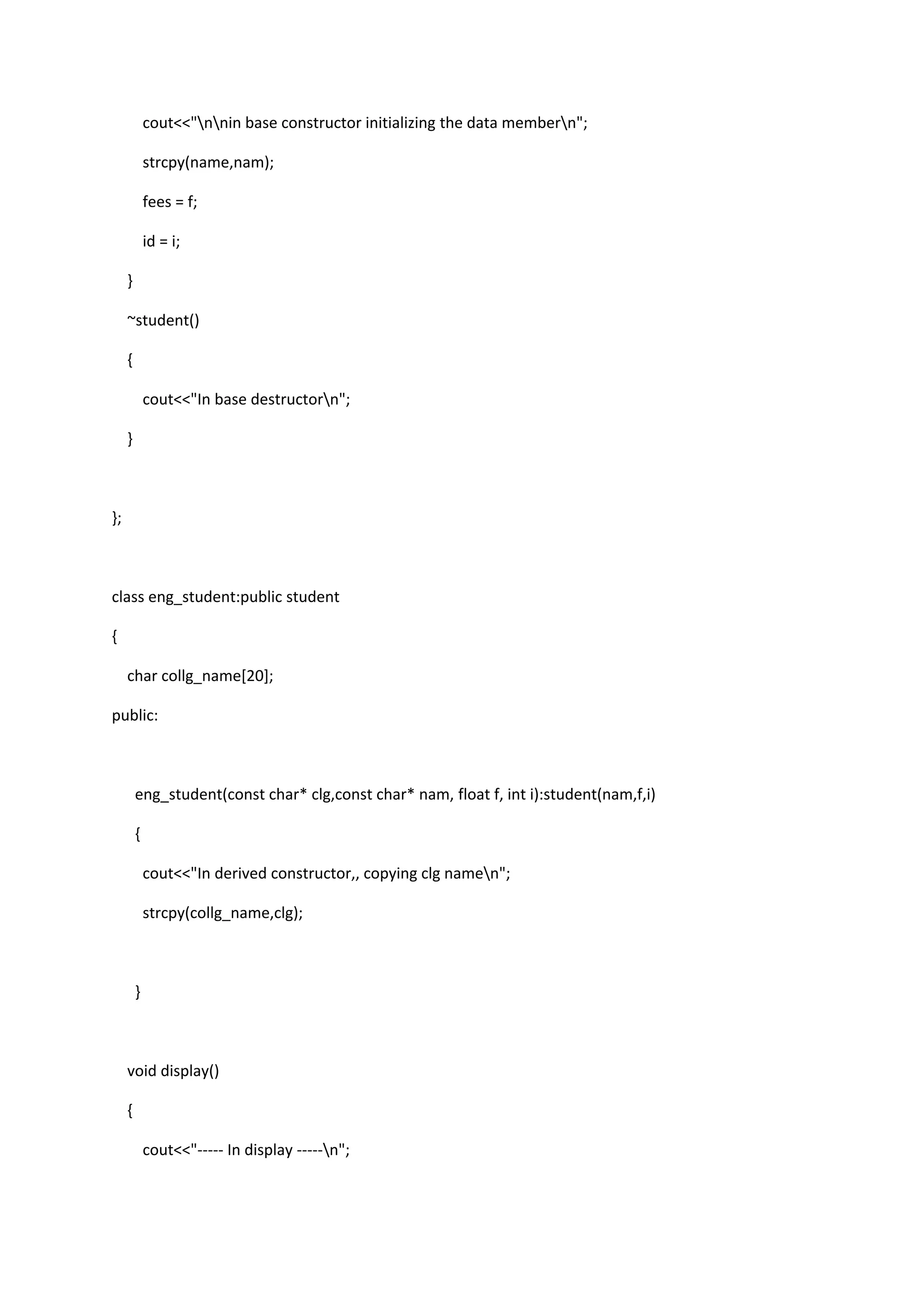 cout<<"nnin base constructor initializing the data membern";
strcpy(name,nam);
fees = f;
id = i;
}
~student()
{
cout<<"In base destructorn";
}
};
class eng_student:public student
{
char collg_name[20];
public:
eng_student(const char* clg,const char* nam, float f, int i):student(nam,f,i)
{
cout<<"In derived constructor,, copying clg namen";
strcpy(collg_name,clg);
}
void display()
{
cout<<"----- In display -----n";
 