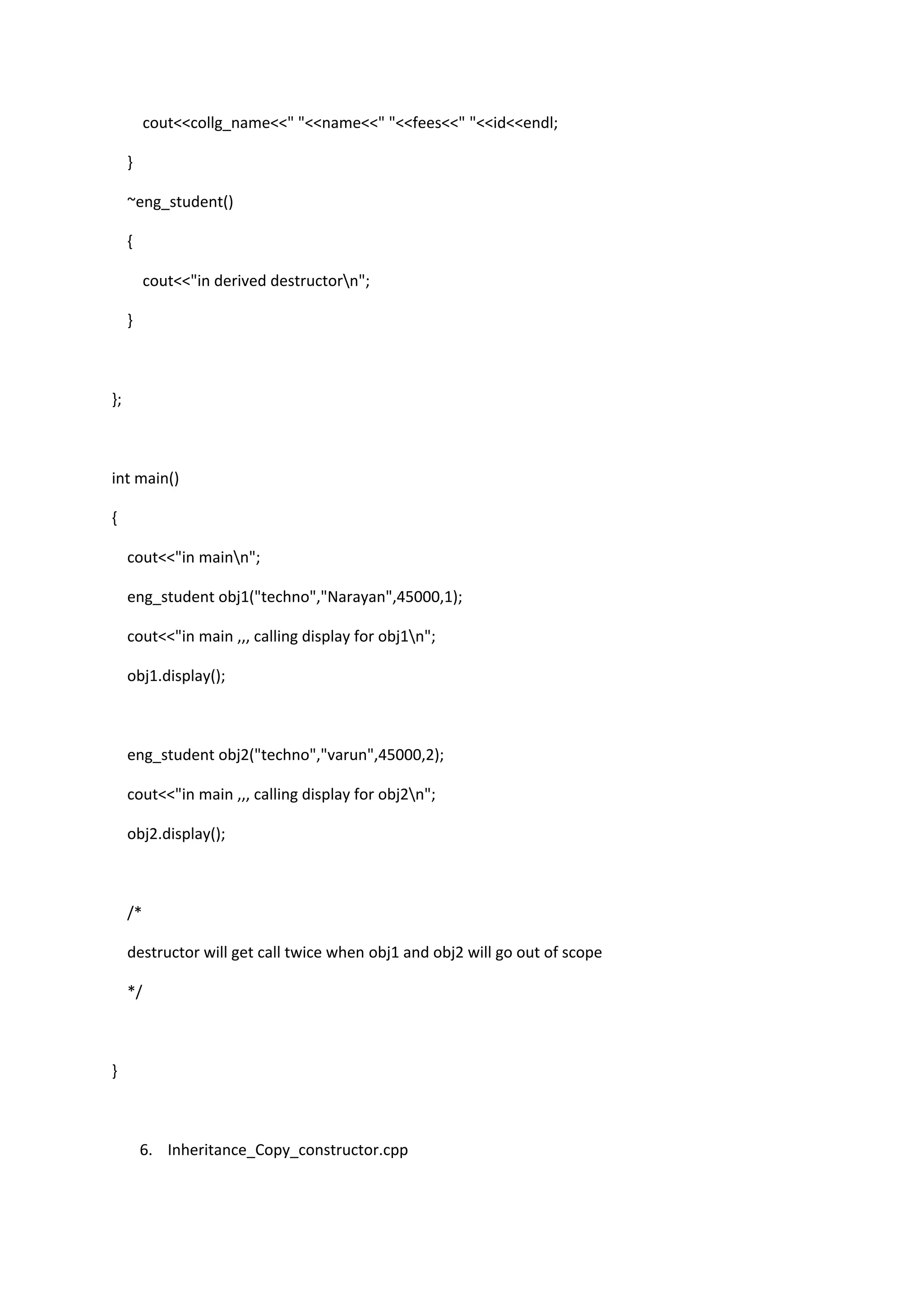 cout<<collg_name<<" "<<name<<" "<<fees<<" "<<id<<endl;
}
~eng_student()
{
cout<<"in derived destructorn";
}
};
int main()
{
cout<<"in mainn";
eng_student obj1("techno","Narayan",45000,1);
cout<<"in main ,,, calling display for obj1n";
obj1.display();
eng_student obj2("techno","varun",45000,2);
cout<<"in main ,,, calling display for obj2n";
obj2.display();
/*
destructor will get call twice when obj1 and obj2 will go out of scope
*/
}
6. Inheritance_Copy_constructor.cpp
 