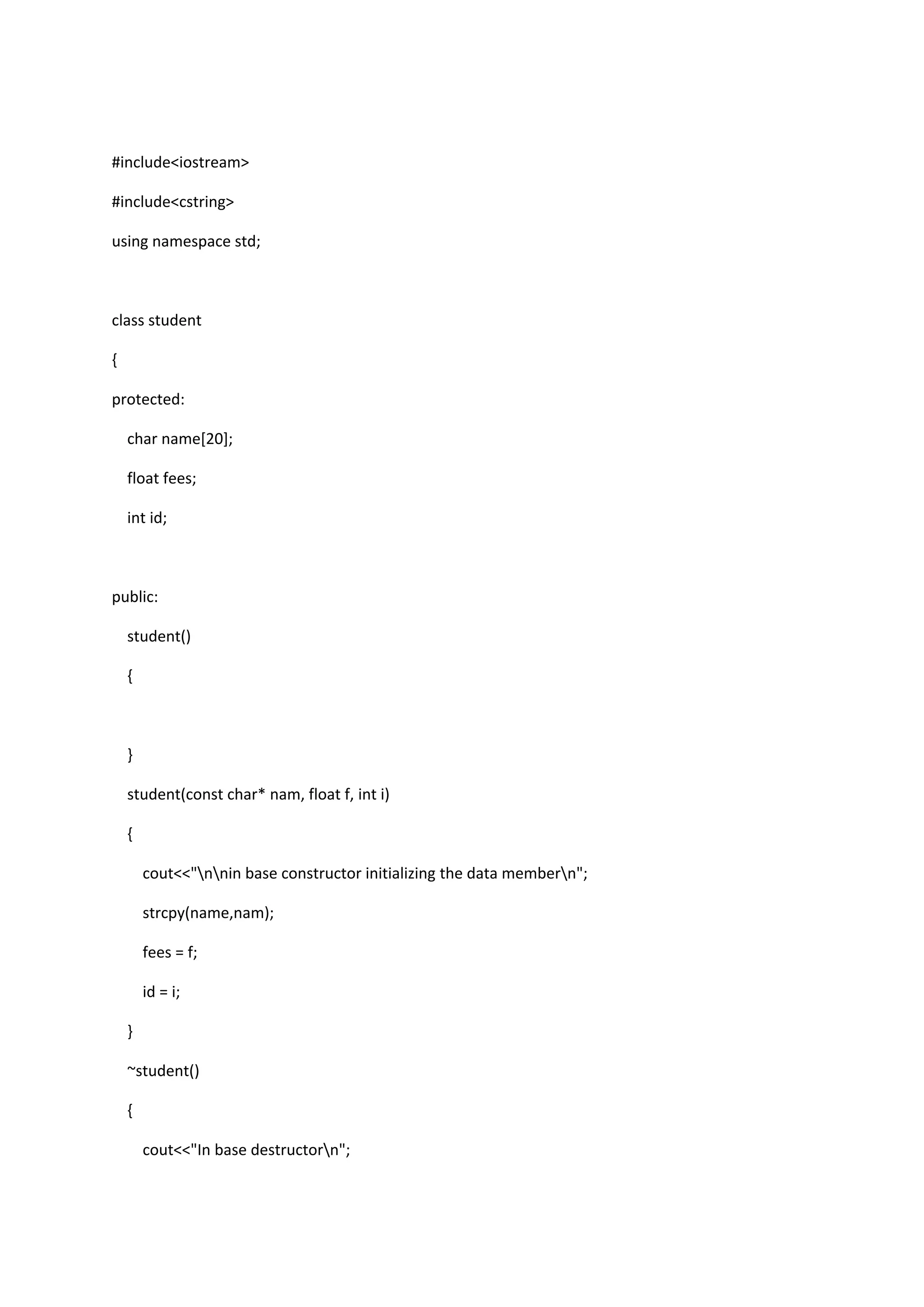 #include<iostream>
#include<cstring>
using namespace std;
class student
{
protected:
char name[20];
float fees;
int id;
public:
student()
{
}
student(const char* nam, float f, int i)
{
cout<<"nnin base constructor initializing the data membern";
strcpy(name,nam);
fees = f;
id = i;
}
~student()
{
cout<<"In base destructorn";
 
