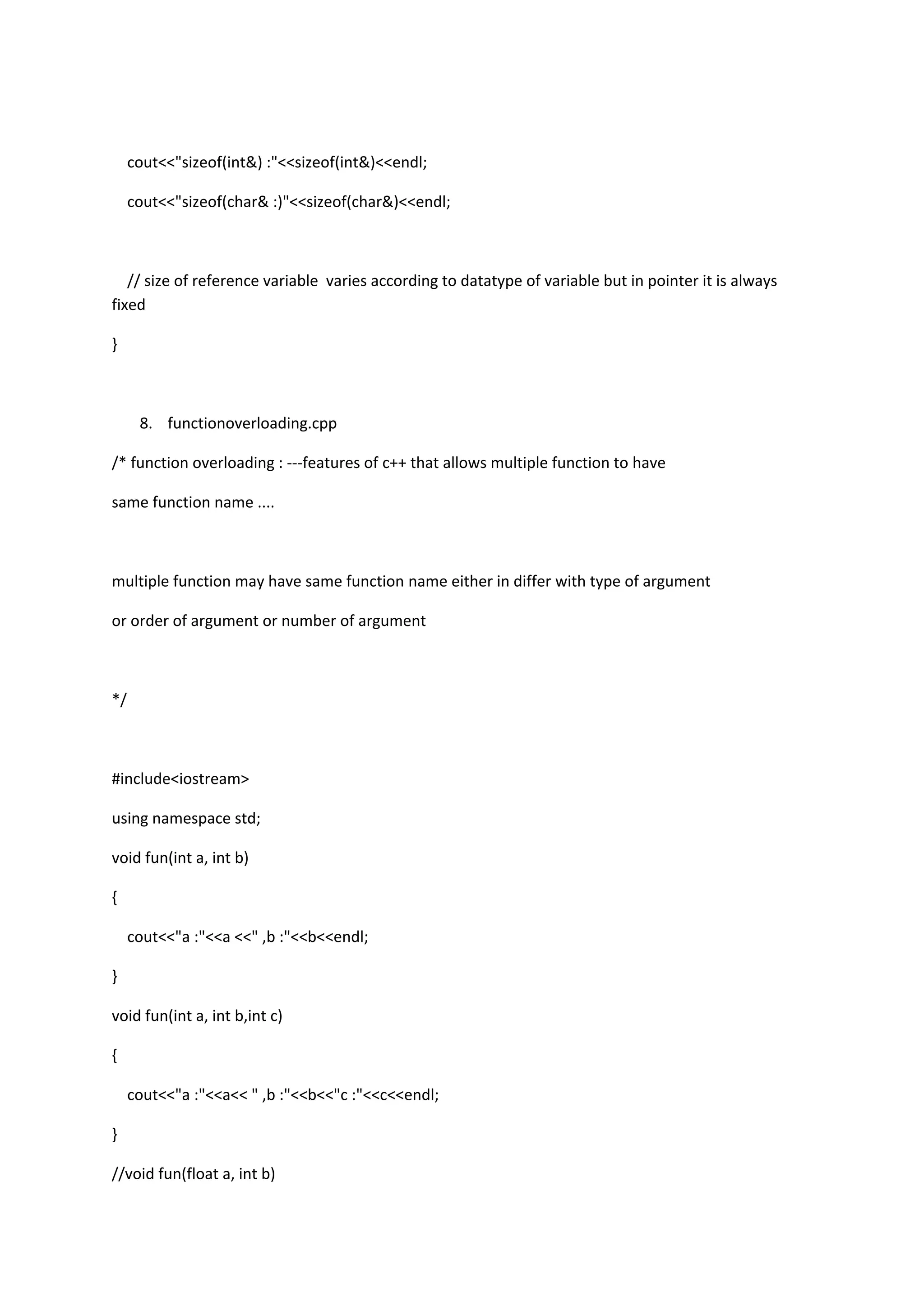 cout<<"sizeof(int&) :"<<sizeof(int&)<<endl;
cout<<"sizeof(char& :)"<<sizeof(char&)<<endl;
// size of reference variable varies according to datatype of variable but in pointer it is always
fixed
}
8. functionoverloading.cpp
/* function overloading : ---features of c++ that allows multiple function to have
same function name ....
multiple function may have same function name either in differ with type of argument
or order of argument or number of argument
*/
#include<iostream>
using namespace std;
void fun(int a, int b)
{
cout<<"a :"<<a <<" ,b :"<<b<<endl;
}
void fun(int a, int b,int c)
{
cout<<"a :"<<a<< " ,b :"<<b<<"c :"<<c<<endl;
}
//void fun(float a, int b)
 