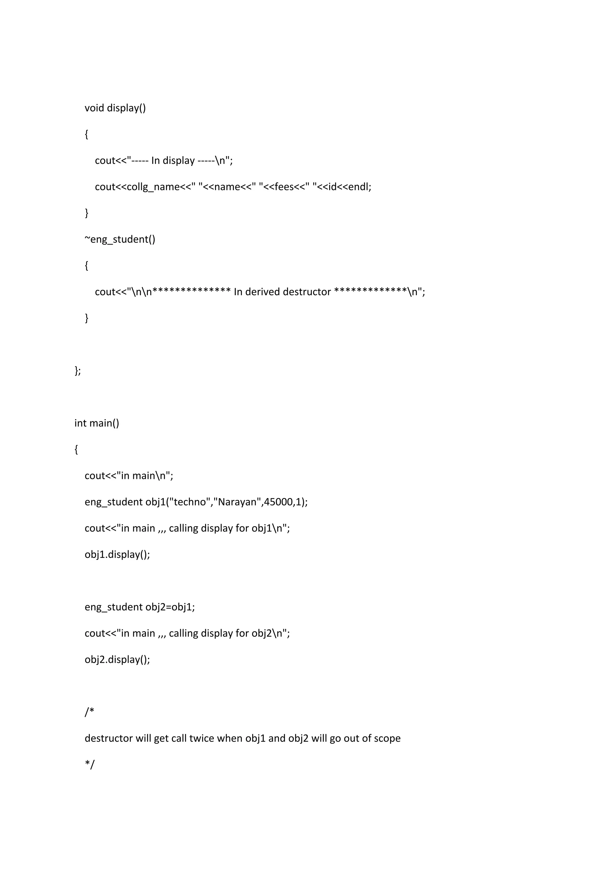 void display()
{
cout<<"----- In display -----n";
cout<<collg_name<<" "<<name<<" "<<fees<<" "<<id<<endl;
}
~eng_student()
{
cout<<"nn************** In derived destructor *************n";
}
};
int main()
{
cout<<"in mainn";
eng_student obj1("techno","Narayan",45000,1);
cout<<"in main ,,, calling display for obj1n";
obj1.display();
eng_student obj2=obj1;
cout<<"in main ,,, calling display for obj2n";
obj2.display();
/*
destructor will get call twice when obj1 and obj2 will go out of scope
*/
 
