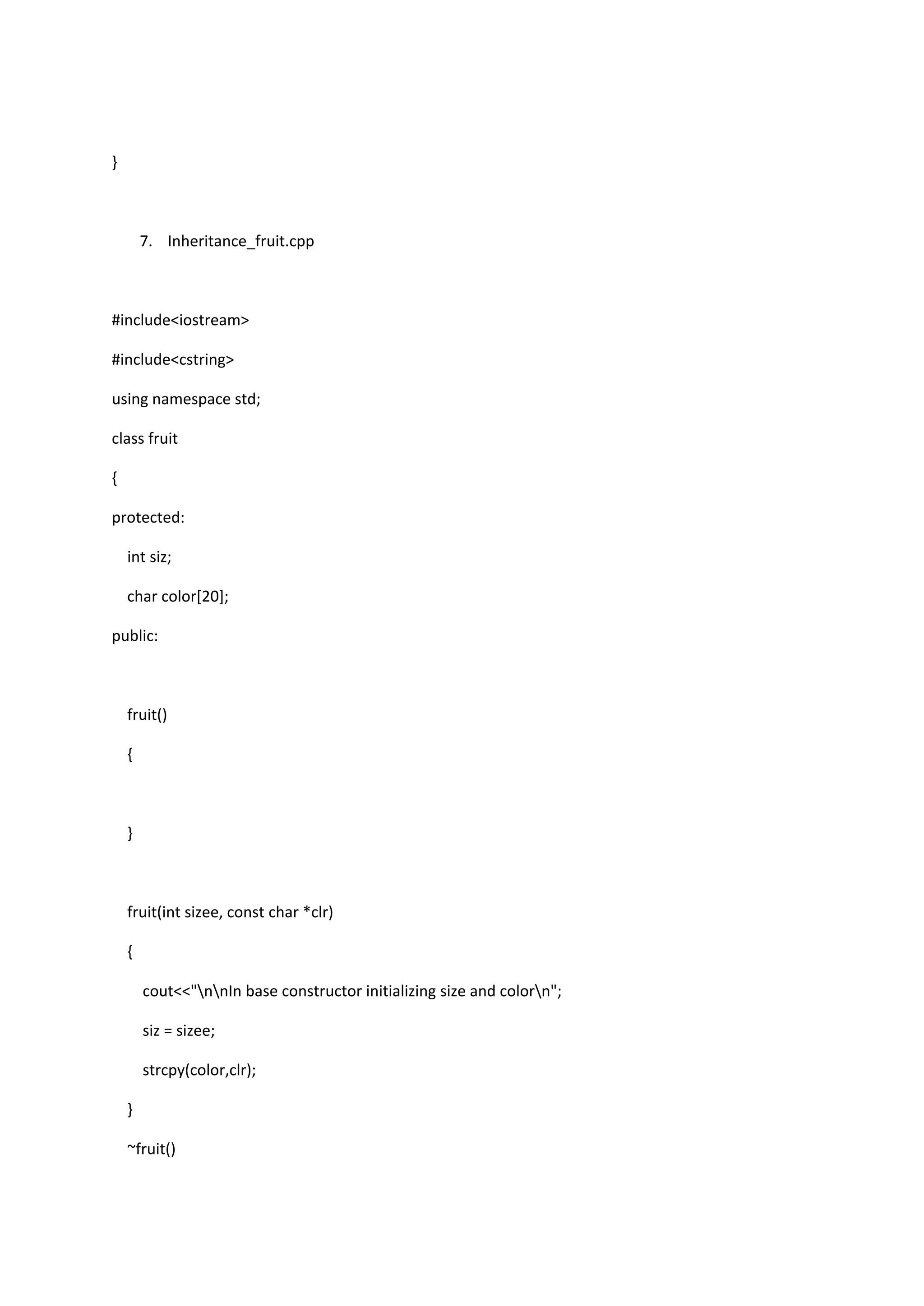 }
7. Inheritance_fruit.cpp
#include<iostream>
#include<cstring>
using namespace std;
class fruit
{
protected:
int siz;
char color[20];
public:
fruit()
{
}
fruit(int sizee, const char *clr)
{
cout<<"nnIn base constructor initializing size and colorn";
siz = sizee;
strcpy(color,clr);
}
~fruit()
 