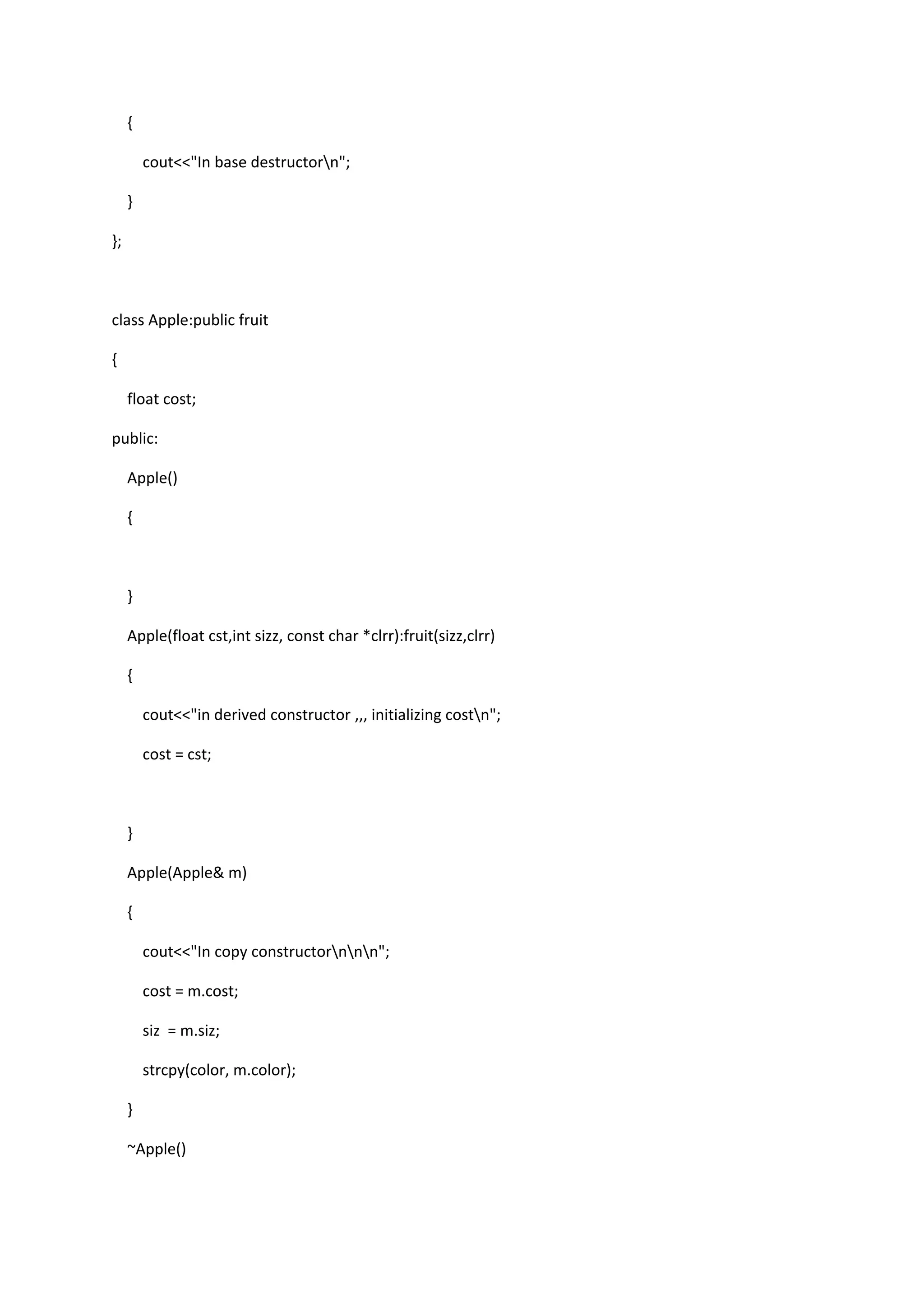 {
cout<<"In base destructorn";
}
};
class Apple:public fruit
{
float cost;
public:
Apple()
{
}
Apple(float cst,int sizz, const char *clrr):fruit(sizz,clrr)
{
cout<<"in derived constructor ,,, initializing costn";
cost = cst;
}
Apple(Apple& m)
{
cout<<"In copy constructornnn";
cost = m.cost;
siz = m.siz;
strcpy(color, m.color);
}
~Apple()
 