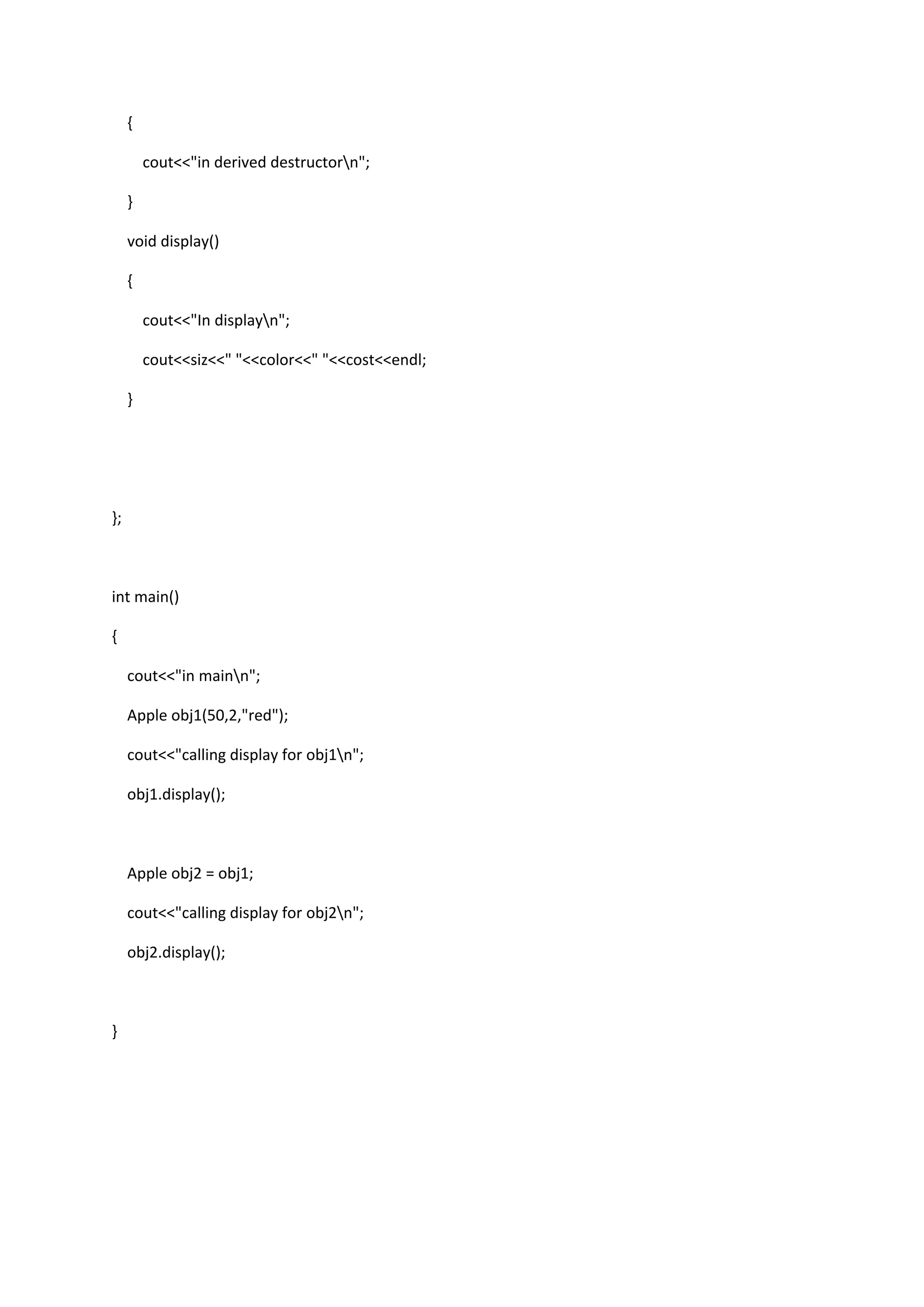 {
cout<<"in derived destructorn";
}
void display()
{
cout<<"In displayn";
cout<<siz<<" "<<color<<" "<<cost<<endl;
}
};
int main()
{
cout<<"in mainn";
Apple obj1(50,2,"red");
cout<<"calling display for obj1n";
obj1.display();
Apple obj2 = obj1;
cout<<"calling display for obj2n";
obj2.display();
}
 