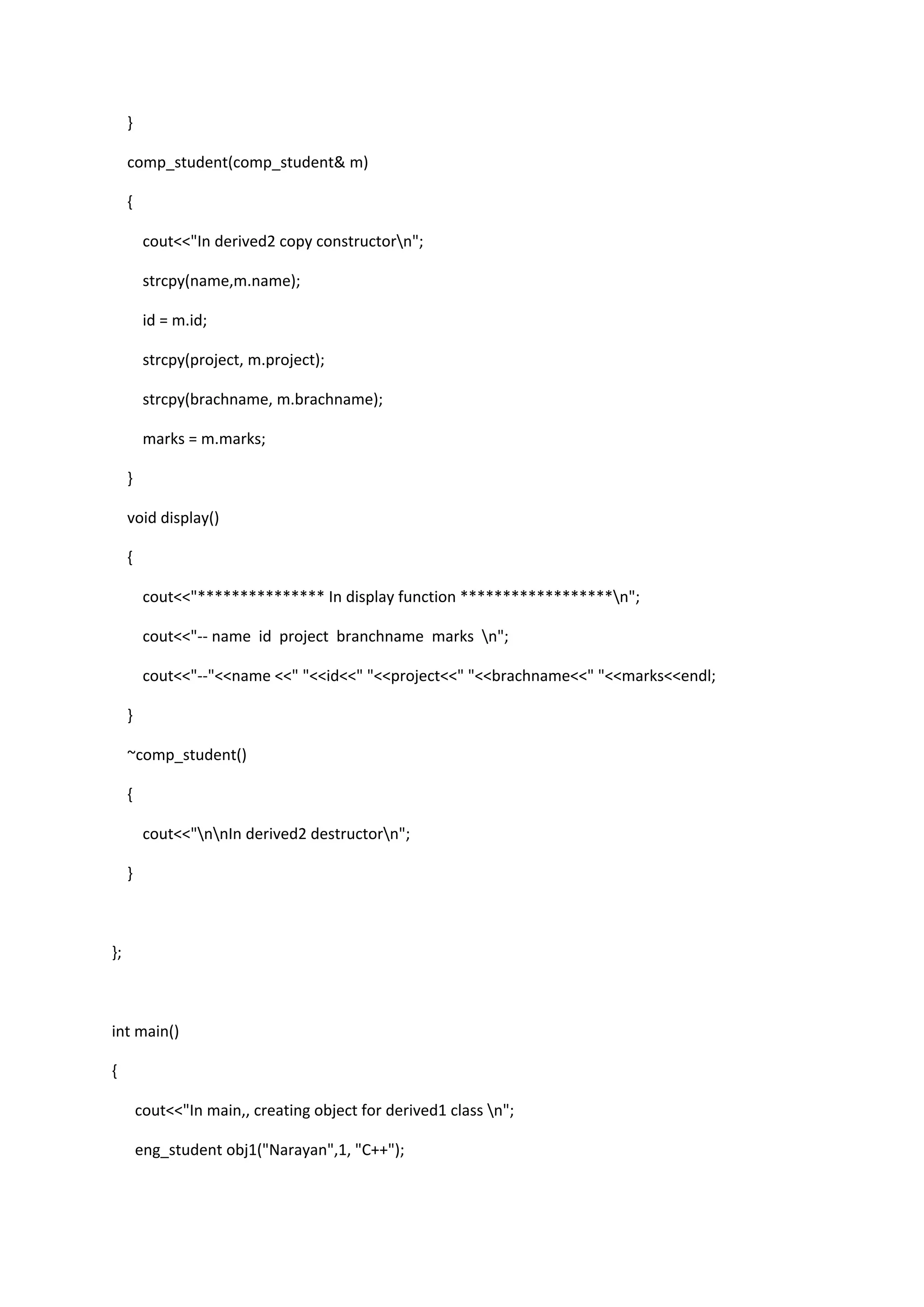 }
comp_student(comp_student& m)
{
cout<<"In derived2 copy constructorn";
strcpy(name,m.name);
id = m.id;
strcpy(project, m.project);
strcpy(brachname, m.brachname);
marks = m.marks;
}
void display()
{
cout<<"*************** In display function ******************n";
cout<<"-- name id project branchname marks n";
cout<<"--"<<name <<" "<<id<<" "<<project<<" "<<brachname<<" "<<marks<<endl;
}
~comp_student()
{
cout<<"nnIn derived2 destructorn";
}
};
int main()
{
cout<<"In main,, creating object for derived1 class n";
eng_student obj1("Narayan",1, "C++");
 