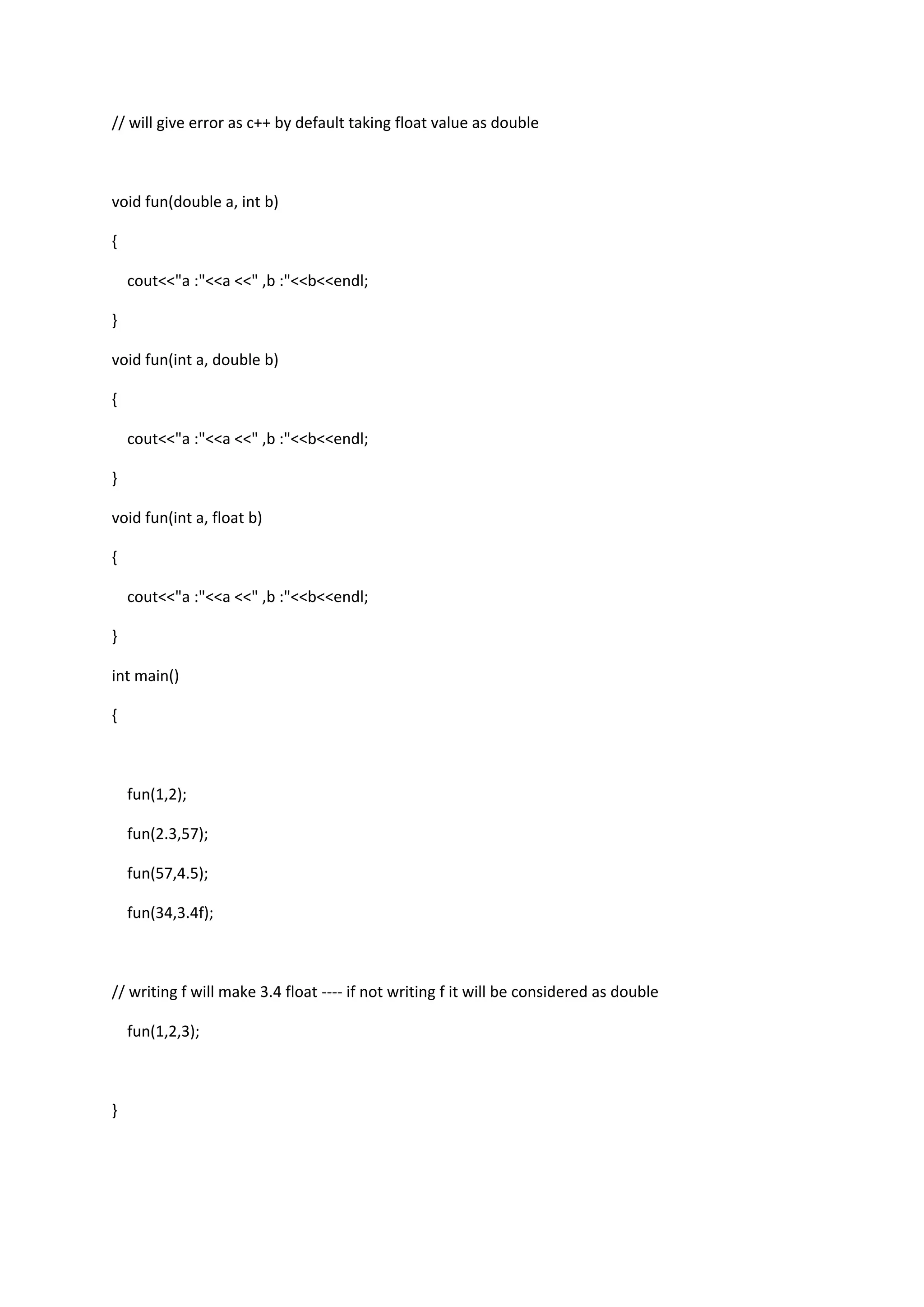 // will give error as c++ by default taking float value as double
void fun(double a, int b)
{
cout<<"a :"<<a <<" ,b :"<<b<<endl;
}
void fun(int a, double b)
{
cout<<"a :"<<a <<" ,b :"<<b<<endl;
}
void fun(int a, float b)
{
cout<<"a :"<<a <<" ,b :"<<b<<endl;
}
int main()
{
fun(1,2);
fun(2.3,57);
fun(57,4.5);
fun(34,3.4f);
// writing f will make 3.4 float ---- if not writing f it will be considered as double
fun(1,2,3);
}
 