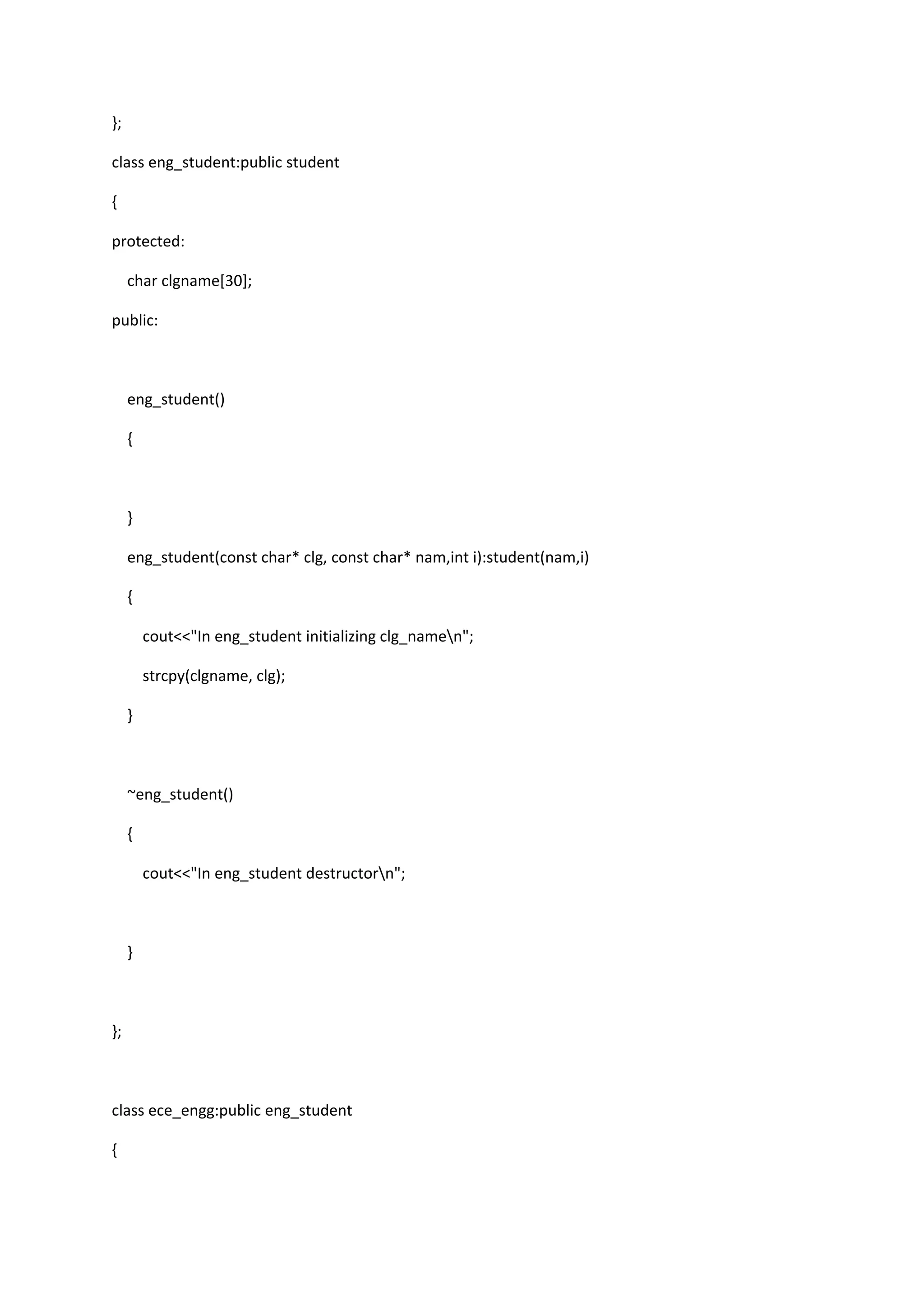 };
class eng_student:public student
{
protected:
char clgname[30];
public:
eng_student()
{
}
eng_student(const char* clg, const char* nam,int i):student(nam,i)
{
cout<<"In eng_student initializing clg_namen";
strcpy(clgname, clg);
}
~eng_student()
{
cout<<"In eng_student destructorn";
}
};
class ece_engg:public eng_student
{
 