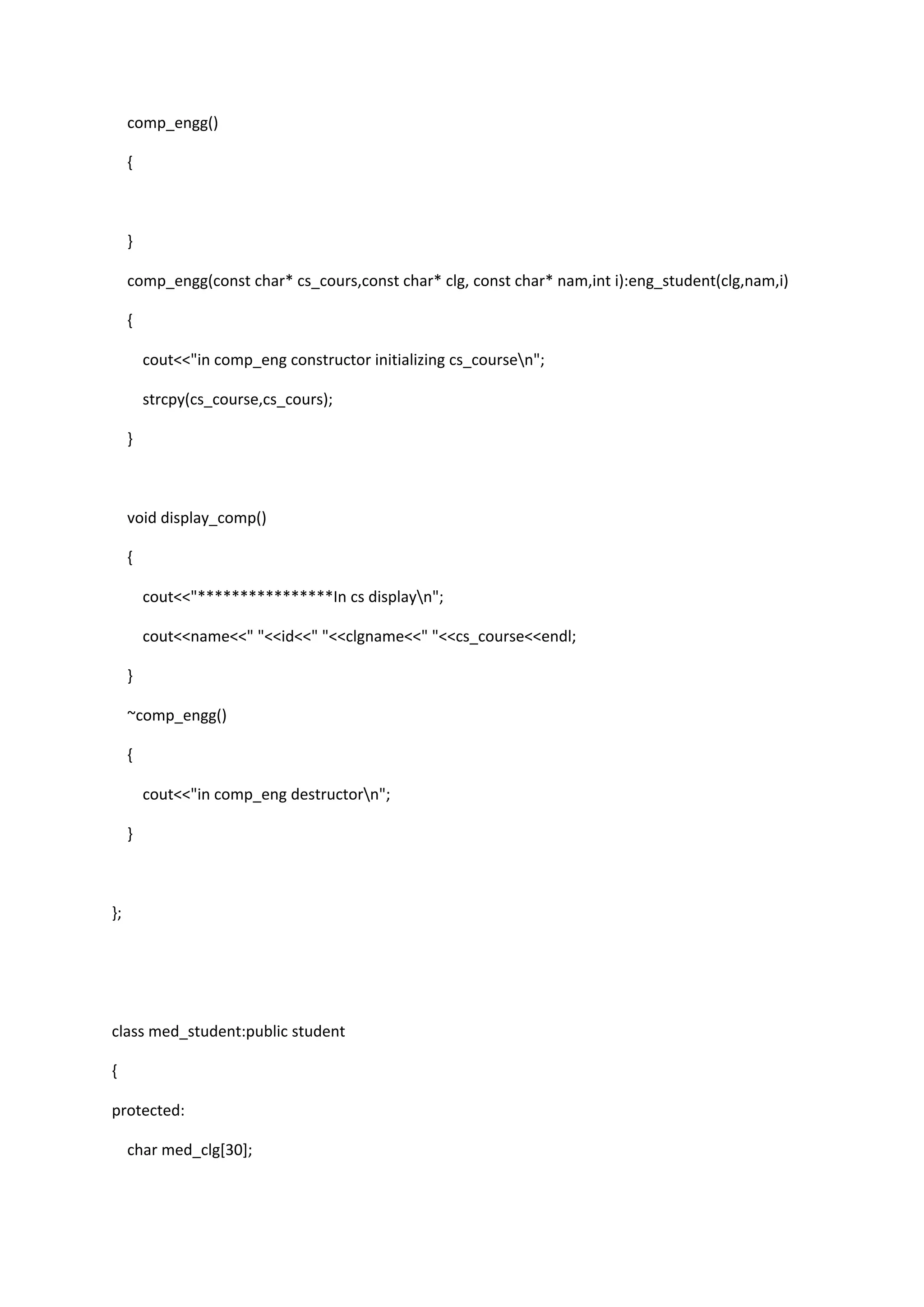 comp_engg()
{
}
comp_engg(const char* cs_cours,const char* clg, const char* nam,int i):eng_student(clg,nam,i)
{
cout<<"in comp_eng constructor initializing cs_coursen";
strcpy(cs_course,cs_cours);
}
void display_comp()
{
cout<<"****************In cs displayn";
cout<<name<<" "<<id<<" "<<clgname<<" "<<cs_course<<endl;
}
~comp_engg()
{
cout<<"in comp_eng destructorn";
}
};
class med_student:public student
{
protected:
char med_clg[30];
 