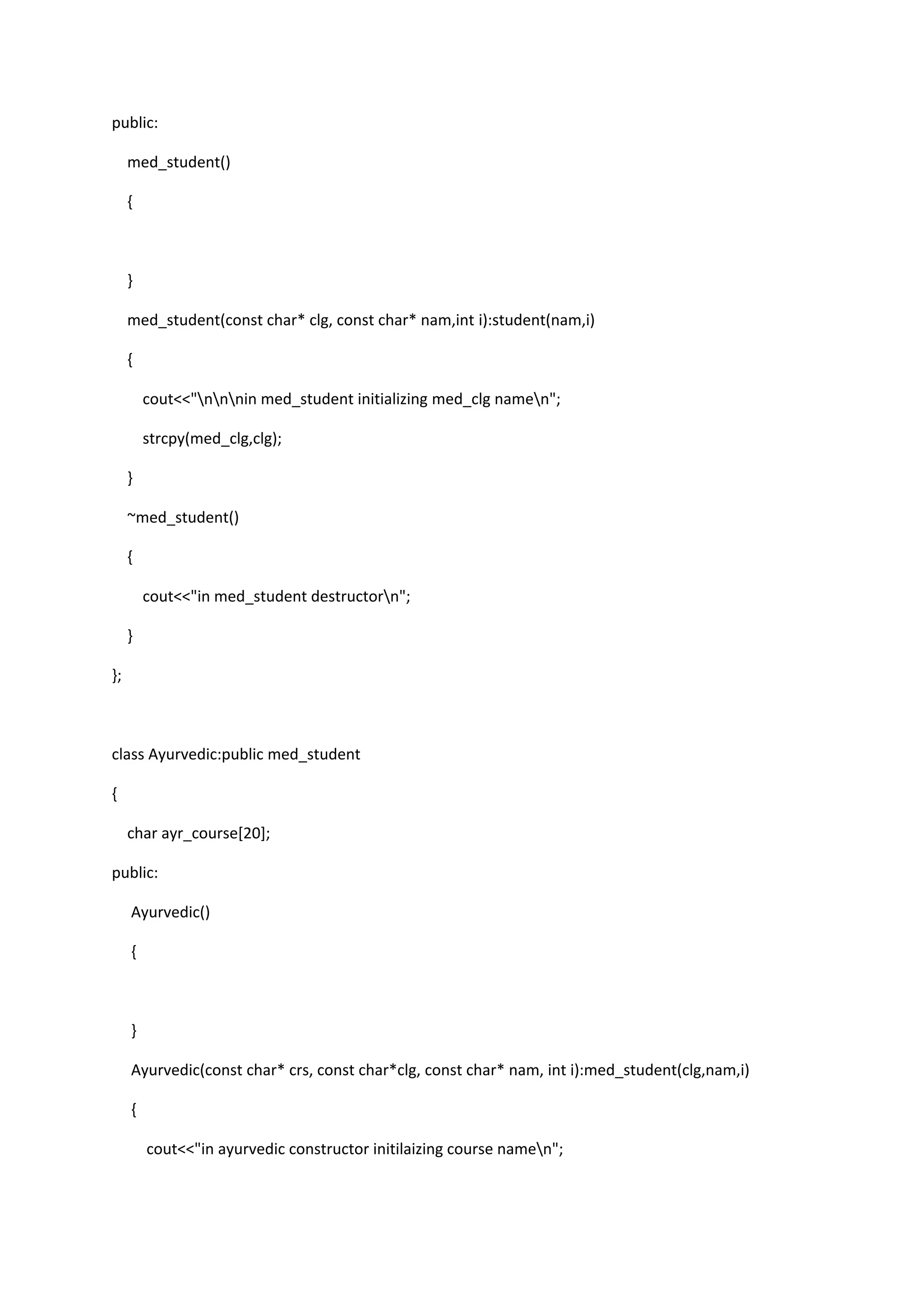 public:
med_student()
{
}
med_student(const char* clg, const char* nam,int i):student(nam,i)
{
cout<<"nnnin med_student initializing med_clg namen";
strcpy(med_clg,clg);
}
~med_student()
{
cout<<"in med_student destructorn";
}
};
class Ayurvedic:public med_student
{
char ayr_course[20];
public:
Ayurvedic()
{
}
Ayurvedic(const char* crs, const char*clg, const char* nam, int i):med_student(clg,nam,i)
{
cout<<"in ayurvedic constructor initilaizing course namen";
 