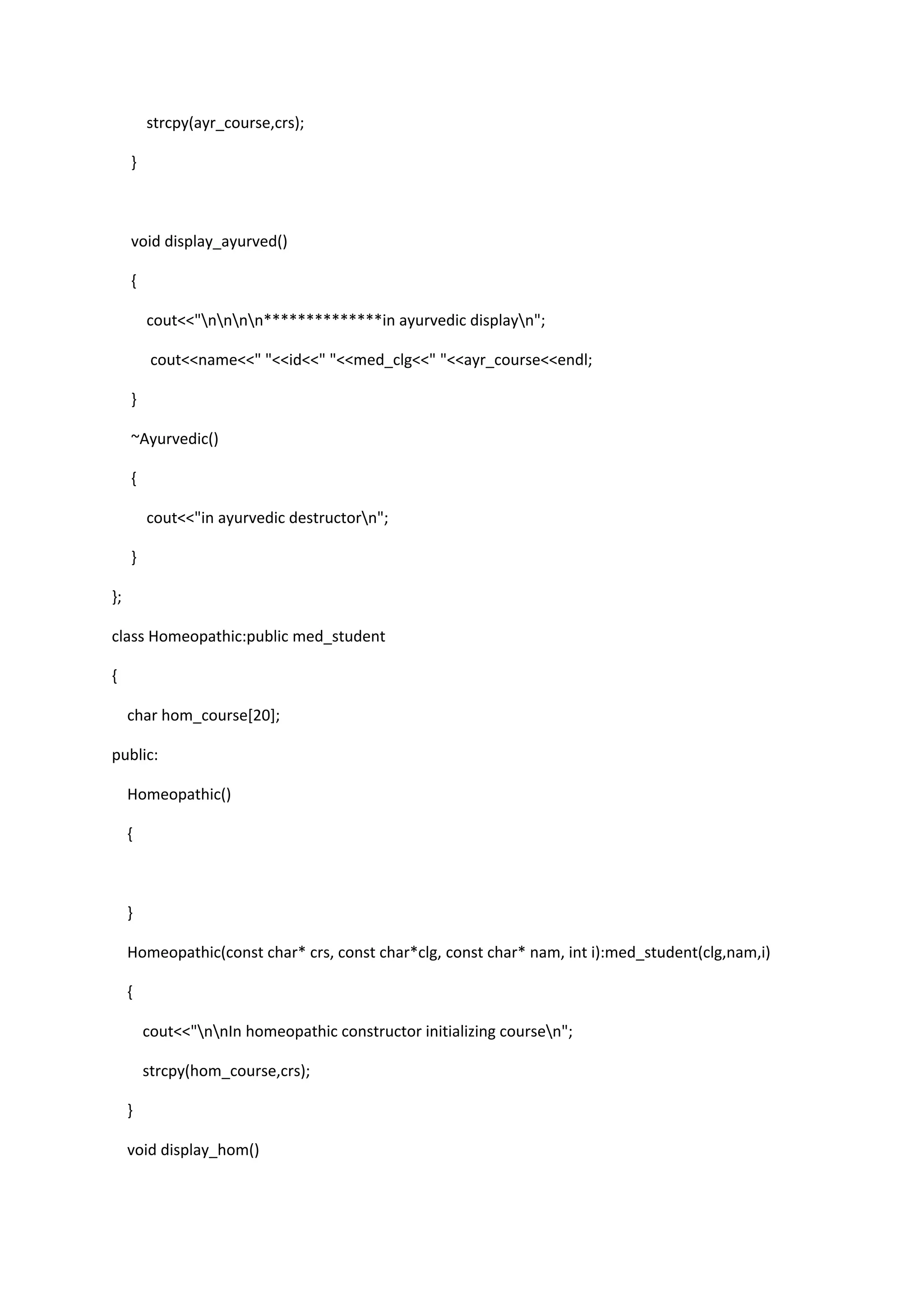 strcpy(ayr_course,crs);
}
void display_ayurved()
{
cout<<"nnnn**************in ayurvedic displayn";
cout<<name<<" "<<id<<" "<<med_clg<<" "<<ayr_course<<endl;
}
~Ayurvedic()
{
cout<<"in ayurvedic destructorn";
}
};
class Homeopathic:public med_student
{
char hom_course[20];
public:
Homeopathic()
{
}
Homeopathic(const char* crs, const char*clg, const char* nam, int i):med_student(clg,nam,i)
{
cout<<"nnIn homeopathic constructor initializing coursen";
strcpy(hom_course,crs);
}
void display_hom()
 