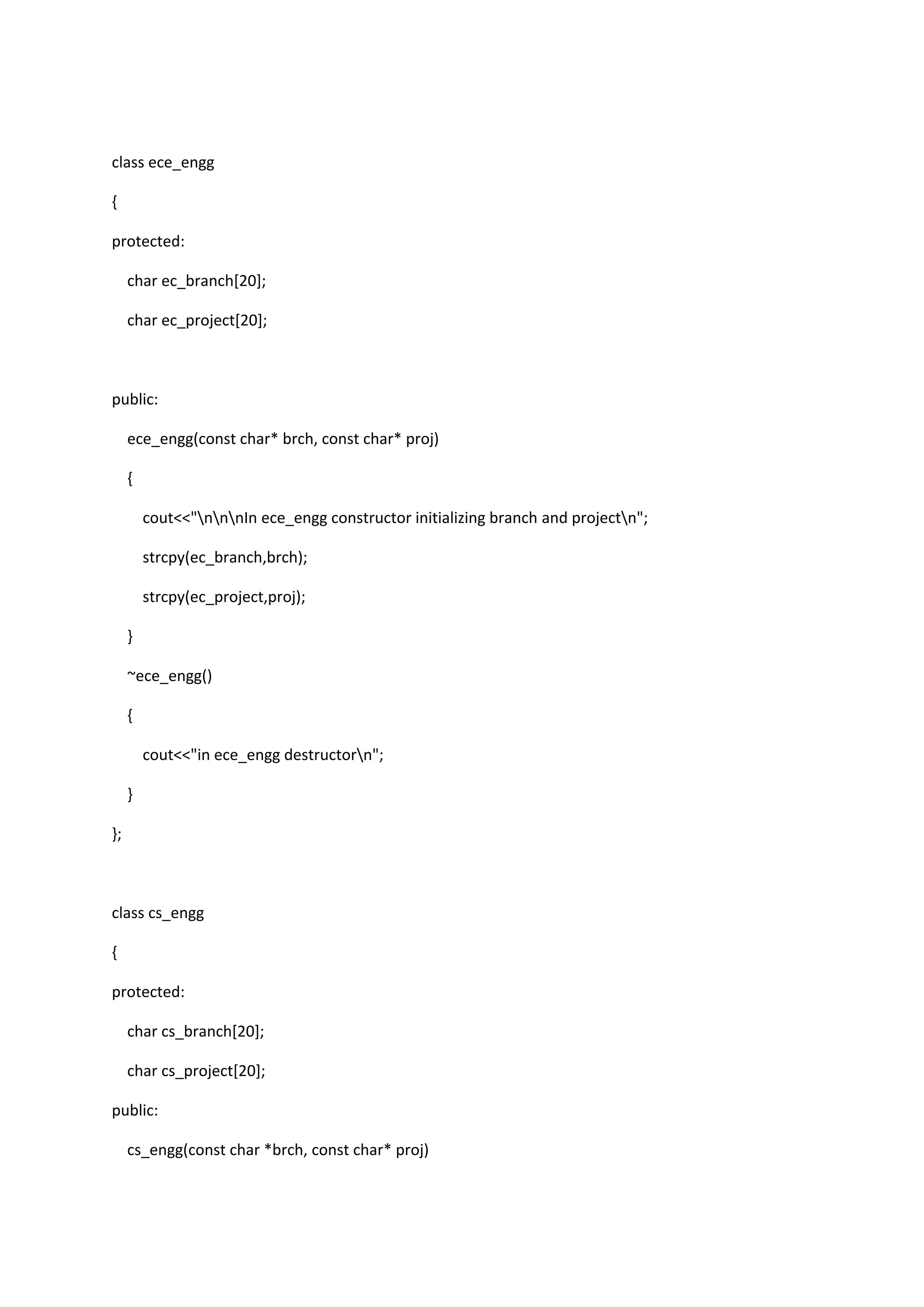 class ece_engg
{
protected:
char ec_branch[20];
char ec_project[20];
public:
ece_engg(const char* brch, const char* proj)
{
cout<<"nnnIn ece_engg constructor initializing branch and projectn";
strcpy(ec_branch,brch);
strcpy(ec_project,proj);
}
~ece_engg()
{
cout<<"in ece_engg destructorn";
}
};
class cs_engg
{
protected:
char cs_branch[20];
char cs_project[20];
public:
cs_engg(const char *brch, const char* proj)
 