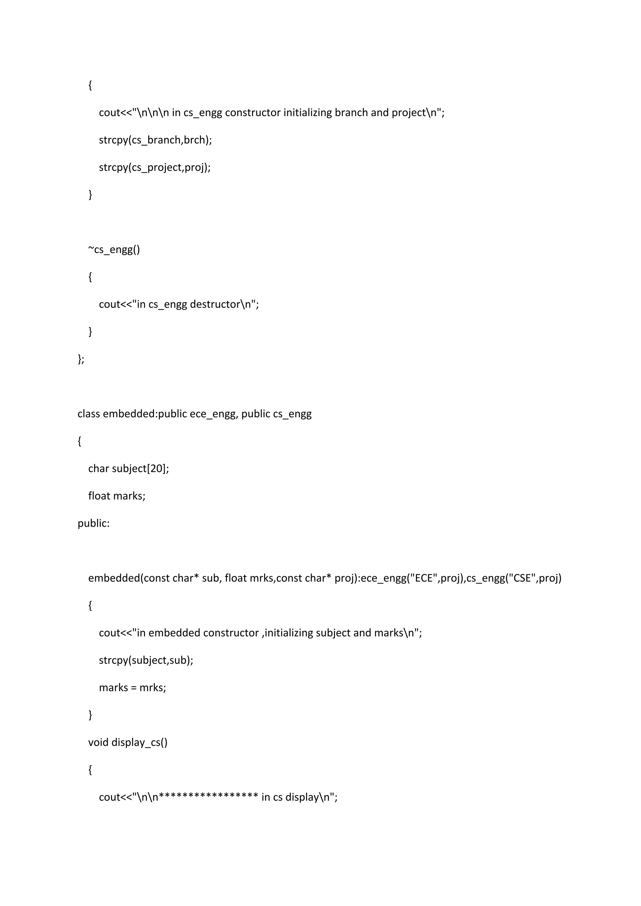 {
cout<<"nnn in cs_engg constructor initializing branch and projectn";
strcpy(cs_branch,brch);
strcpy(cs_project,proj);
}
~cs_engg()
{
cout<<"in cs_engg destructorn";
}
};
class embedded:public ece_engg, public cs_engg
{
char subject[20];
float marks;
public:
embedded(const char* sub, float mrks,const char* proj):ece_engg("ECE",proj),cs_engg("CSE",proj)
{
cout<<"in embedded constructor ,initializing subject and marksn";
strcpy(subject,sub);
marks = mrks;
}
void display_cs()
{
cout<<"nn***************** in cs displayn";
 