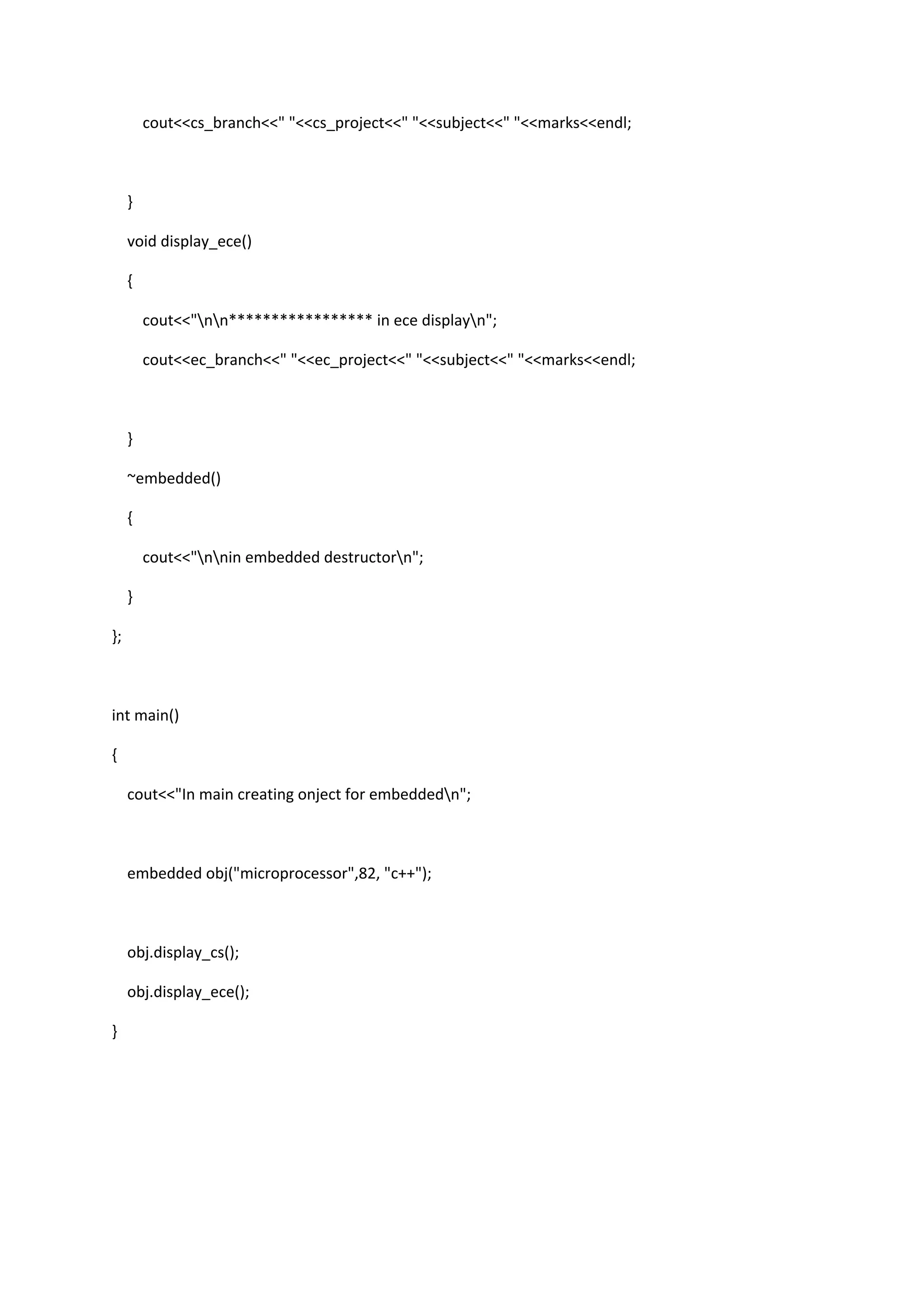 cout<<cs_branch<<" "<<cs_project<<" "<<subject<<" "<<marks<<endl;
}
void display_ece()
{
cout<<"nn***************** in ece displayn";
cout<<ec_branch<<" "<<ec_project<<" "<<subject<<" "<<marks<<endl;
}
~embedded()
{
cout<<"nnin embedded destructorn";
}
};
int main()
{
cout<<"In main creating onject for embeddedn";
embedded obj("microprocessor",82, "c++");
obj.display_cs();
obj.display_ece();
}
 