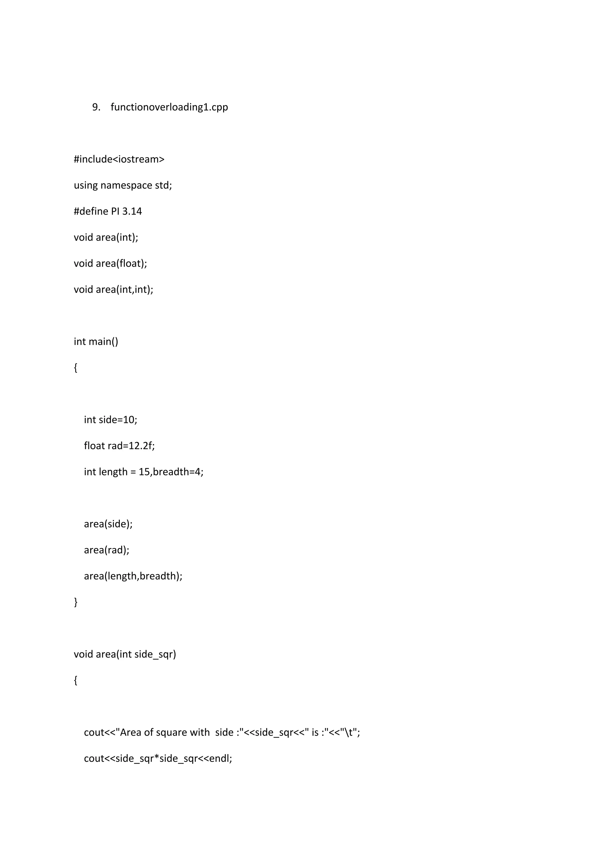 9. functionoverloading1.cpp
#include<iostream>
using namespace std;
#define PI 3.14
void area(int);
void area(float);
void area(int,int);
int main()
{
int side=10;
float rad=12.2f;
int length = 15,breadth=4;
area(side);
area(rad);
area(length,breadth);
}
void area(int side_sqr)
{
cout<<"Area of square with side :"<<side_sqr<<" is :"<<"t";
cout<<side_sqr*side_sqr<<endl;
 