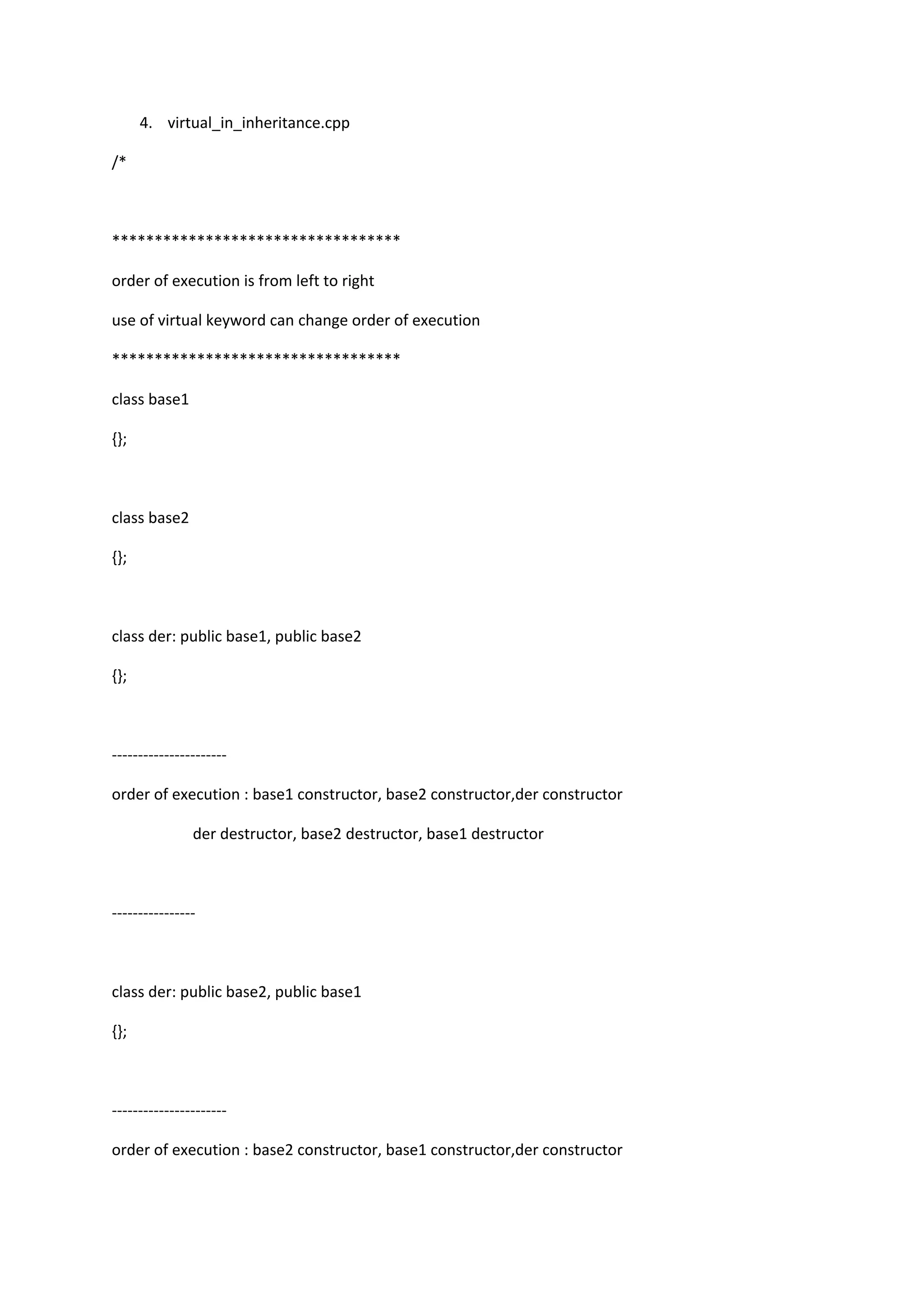 4. virtual_in_inheritance.cpp
/*
**********************************
order of execution is from left to right
use of virtual keyword can change order of execution
**********************************
class base1
{};
class base2
{};
class der: public base1, public base2
{};
----------------------
order of execution : base1 constructor, base2 constructor,der constructor
der destructor, base2 destructor, base1 destructor
----------------
class der: public base2, public base1
{};
----------------------
order of execution : base2 constructor, base1 constructor,der constructor
 