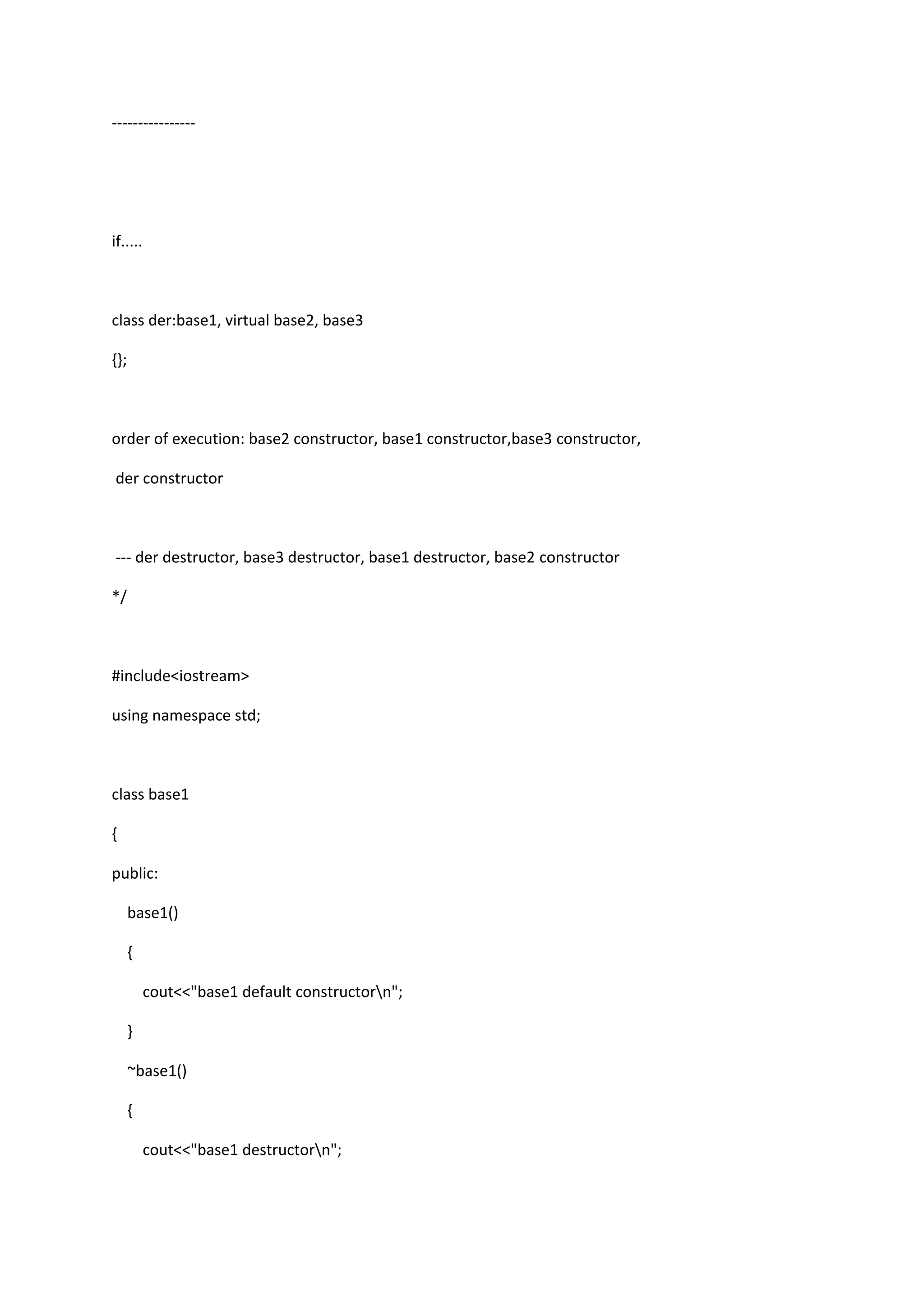 ----------------
if.....
class der:base1, virtual base2, base3
{};
order of execution: base2 constructor, base1 constructor,base3 constructor,
der constructor
--- der destructor, base3 destructor, base1 destructor, base2 constructor
*/
#include<iostream>
using namespace std;
class base1
{
public:
base1()
{
cout<<"base1 default constructorn";
}
~base1()
{
cout<<"base1 destructorn";
 