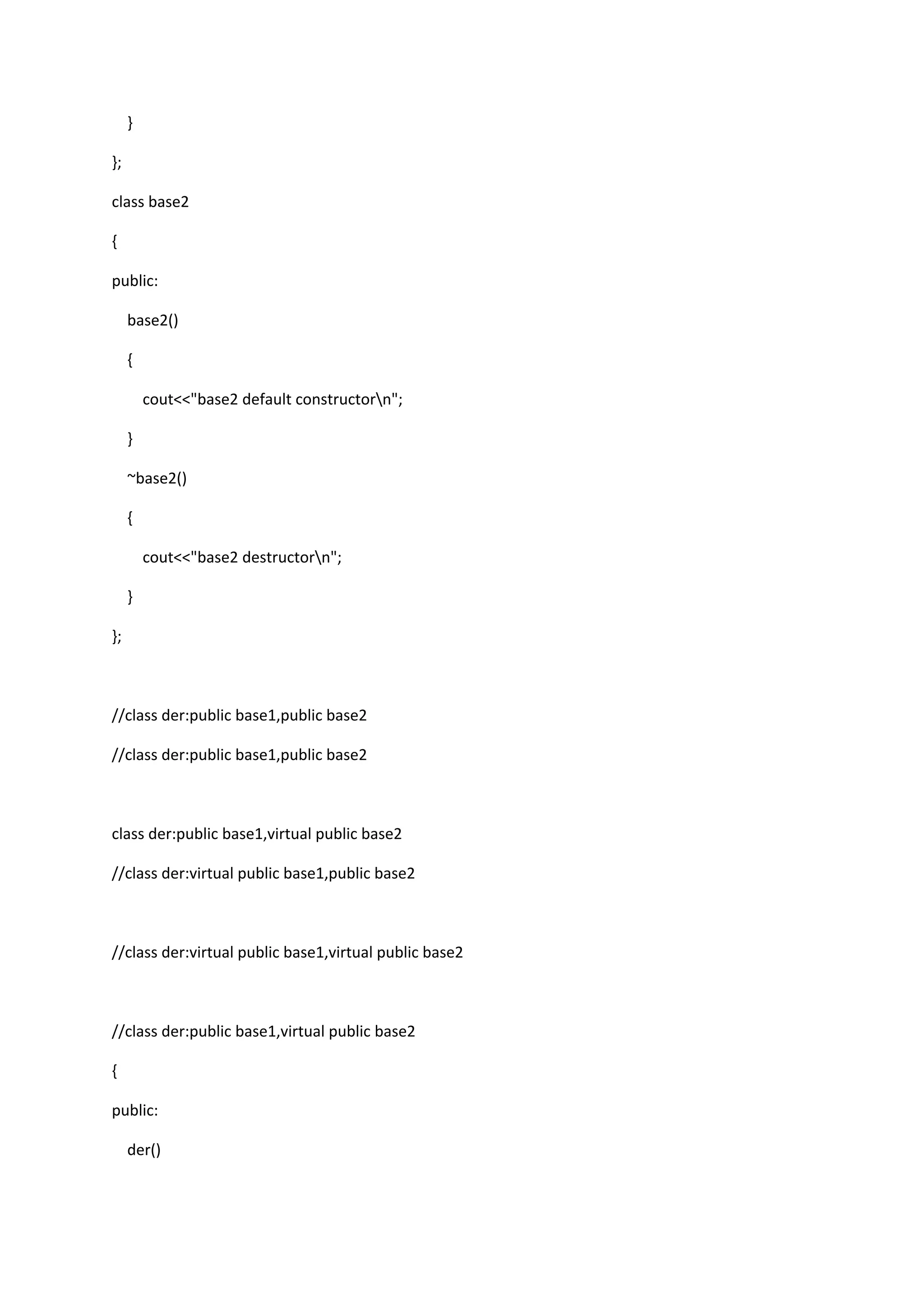 }
};
class base2
{
public:
base2()
{
cout<<"base2 default constructorn";
}
~base2()
{
cout<<"base2 destructorn";
}
};
//class der:public base1,public base2
//class der:public base1,public base2
class der:public base1,virtual public base2
//class der:virtual public base1,public base2
//class der:virtual public base1,virtual public base2
//class der:public base1,virtual public base2
{
public:
der()
 