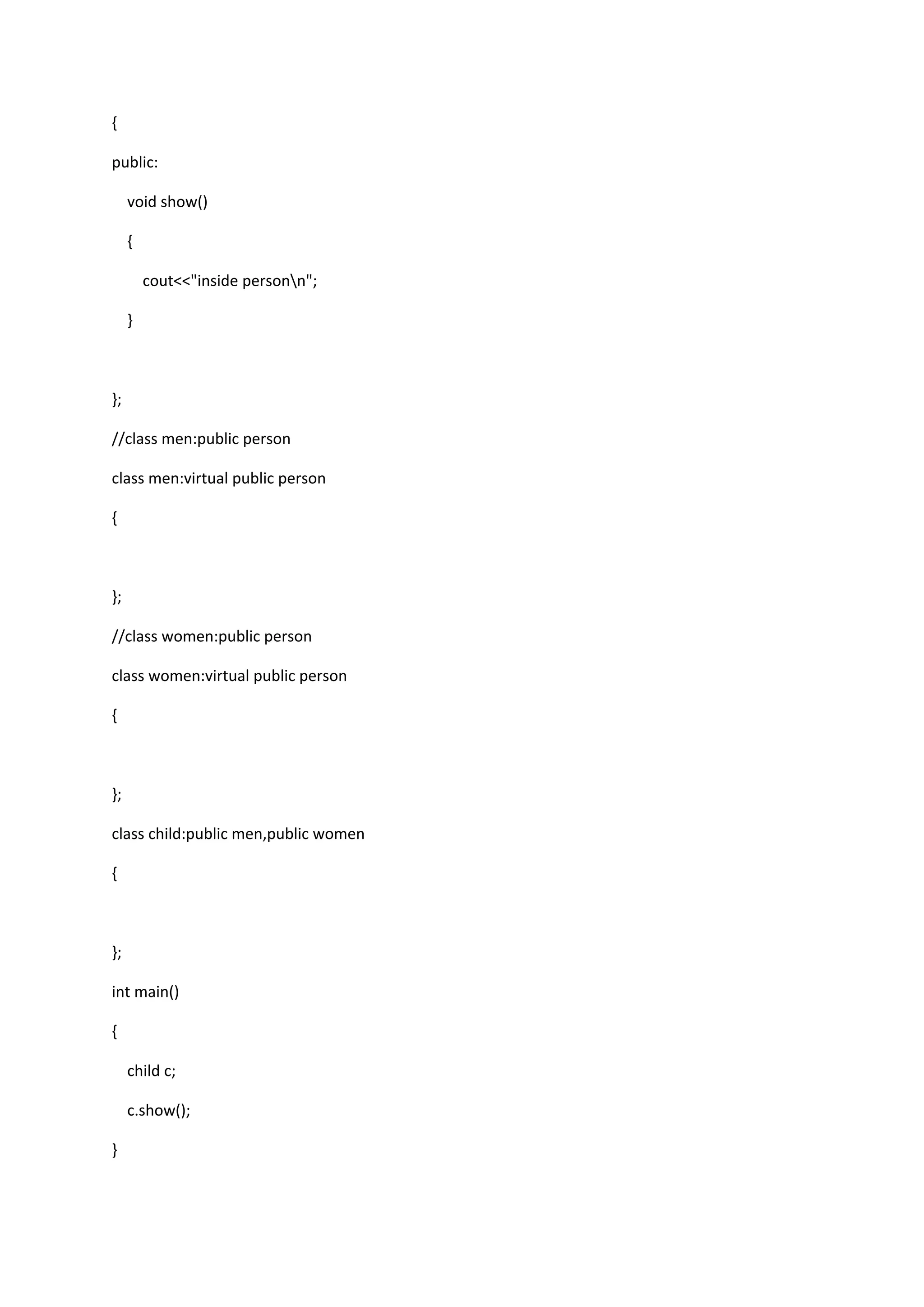 {
public:
void show()
{
cout<<"inside personn";
}
};
//class men:public person
class men:virtual public person
{
};
//class women:public person
class women:virtual public person
{
};
class child:public men,public women
{
};
int main()
{
child c;
c.show();
}
 