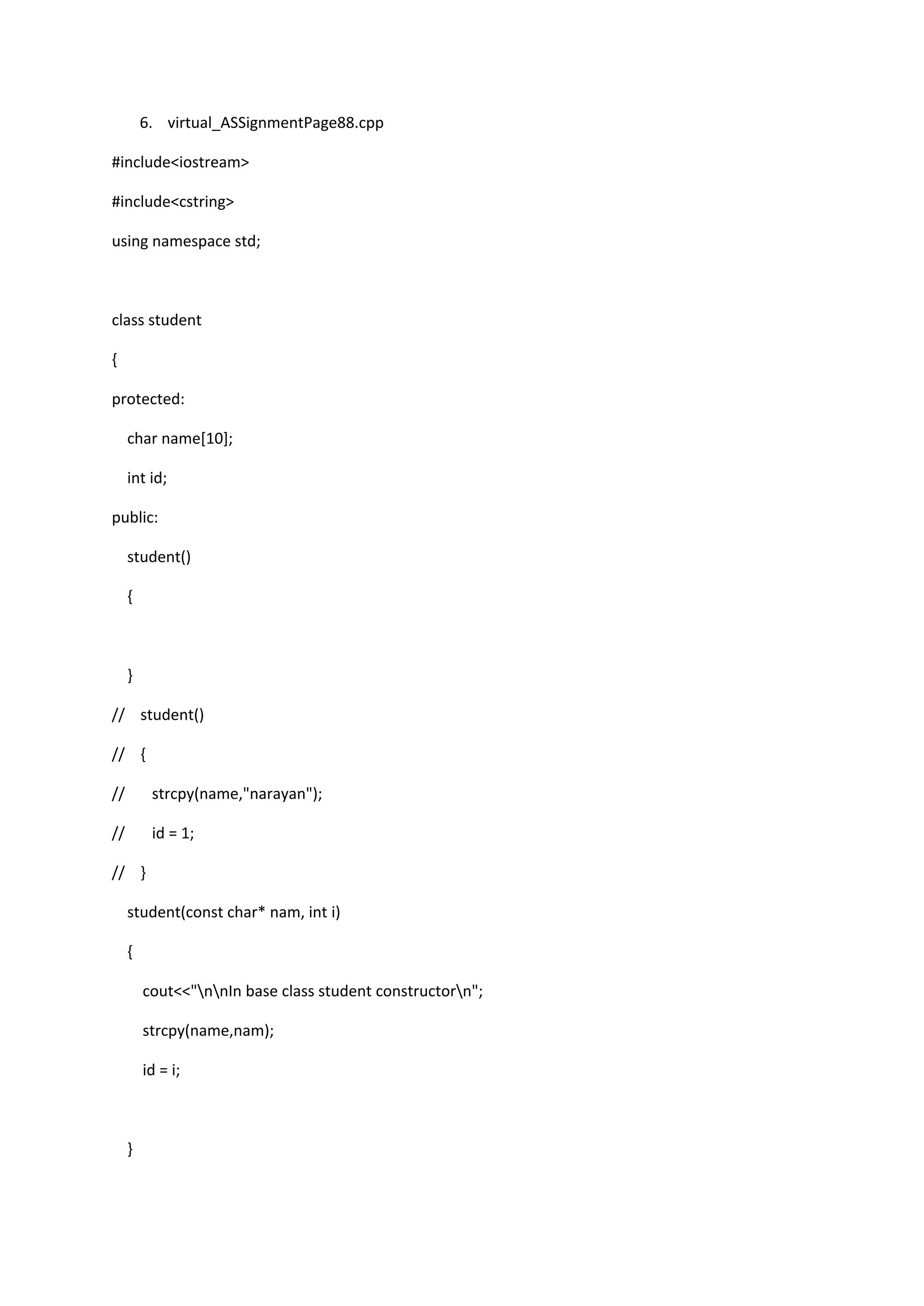 6. virtual_ASSignmentPage88.cpp
#include<iostream>
#include<cstring>
using namespace std;
class student
{
protected:
char name[10];
int id;
public:
student()
{
}
// student()
// {
// strcpy(name,"narayan");
// id = 1;
// }
student(const char* nam, int i)
{
cout<<"nnIn base class student constructorn";
strcpy(name,nam);
id = i;
}
 