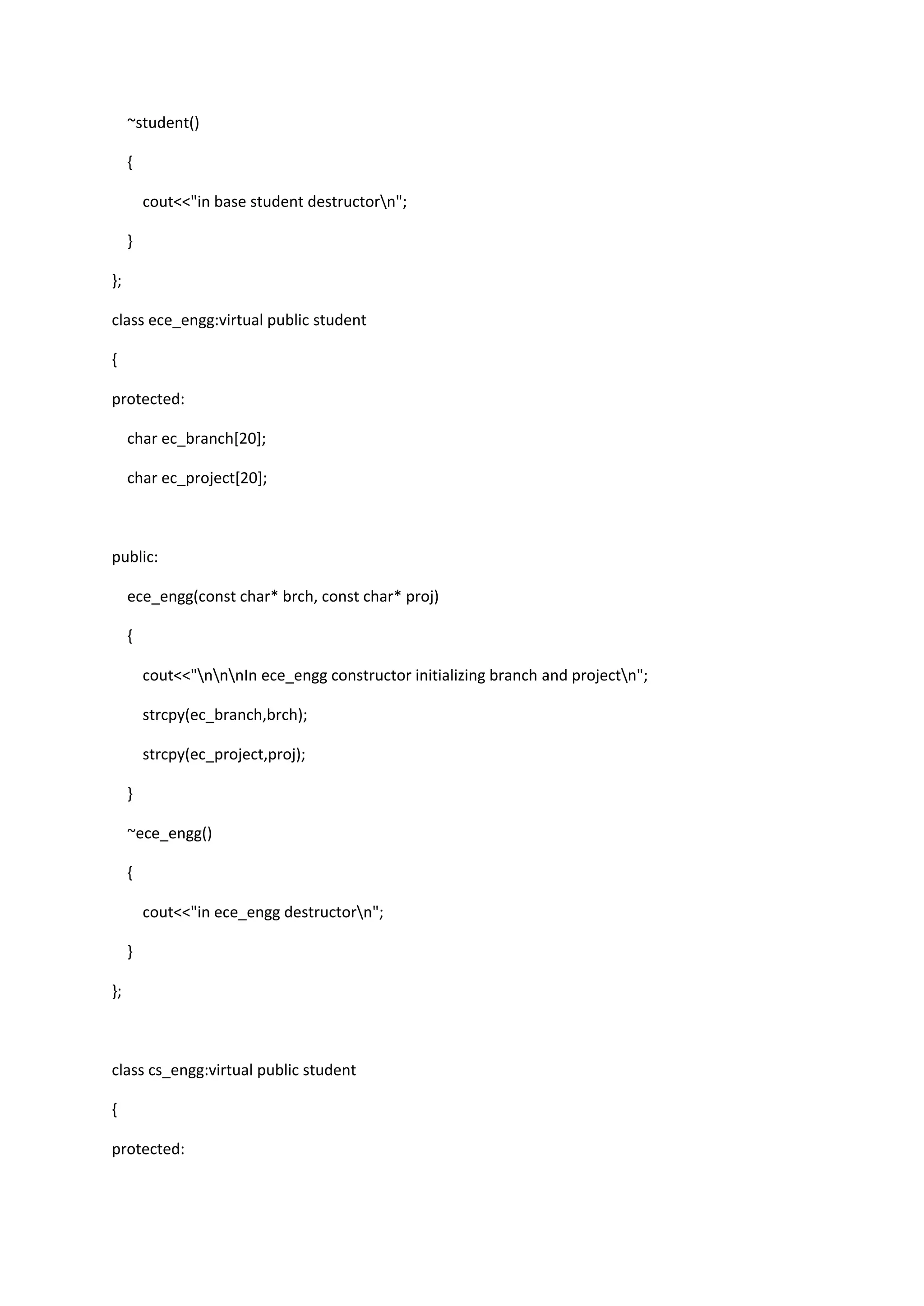 ~student()
{
cout<<"in base student destructorn";
}
};
class ece_engg:virtual public student
{
protected:
char ec_branch[20];
char ec_project[20];
public:
ece_engg(const char* brch, const char* proj)
{
cout<<"nnnIn ece_engg constructor initializing branch and projectn";
strcpy(ec_branch,brch);
strcpy(ec_project,proj);
}
~ece_engg()
{
cout<<"in ece_engg destructorn";
}
};
class cs_engg:virtual public student
{
protected:
 
