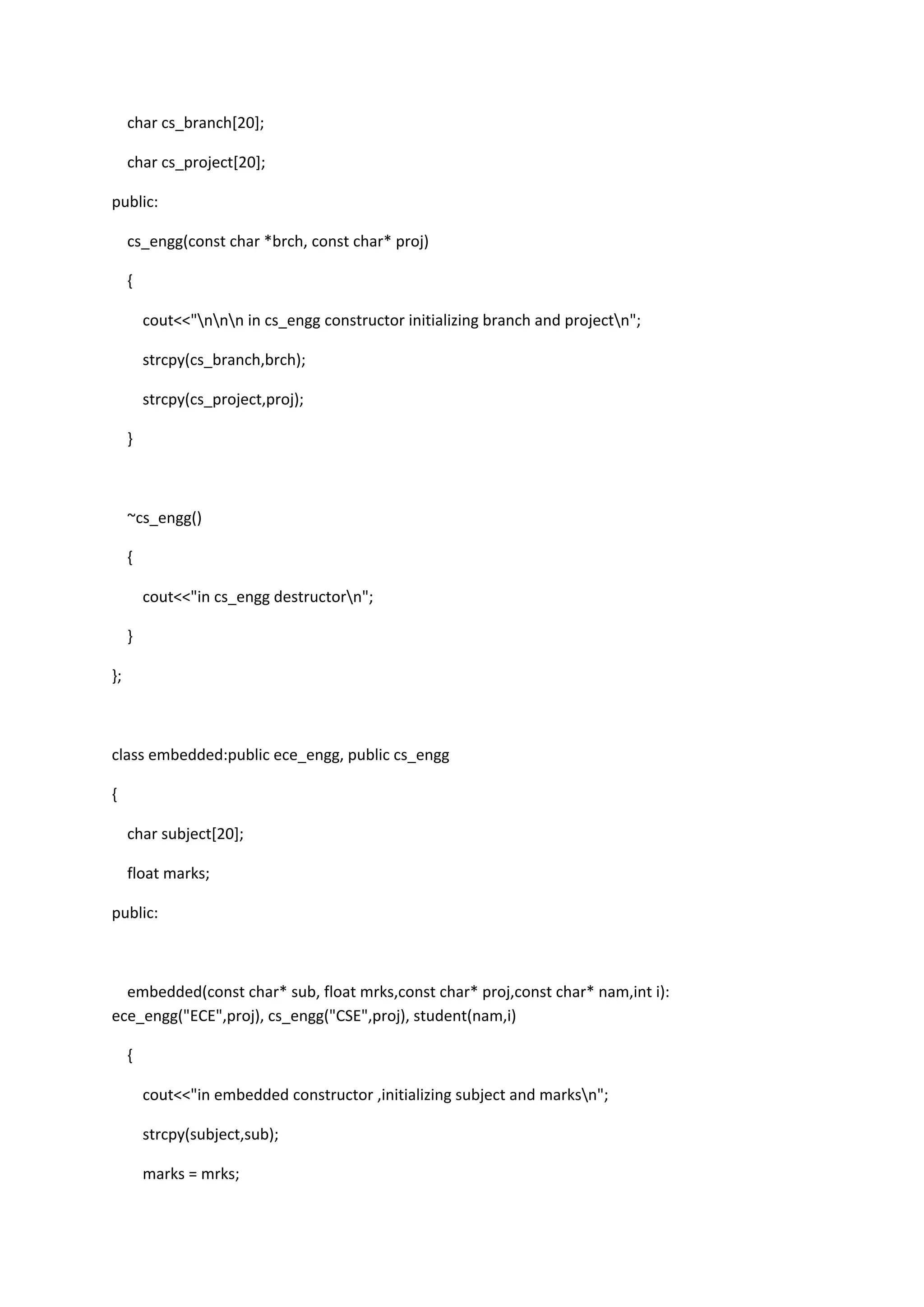 char cs_branch[20];
char cs_project[20];
public:
cs_engg(const char *brch, const char* proj)
{
cout<<"nnn in cs_engg constructor initializing branch and projectn";
strcpy(cs_branch,brch);
strcpy(cs_project,proj);
}
~cs_engg()
{
cout<<"in cs_engg destructorn";
}
};
class embedded:public ece_engg, public cs_engg
{
char subject[20];
float marks;
public:
embedded(const char* sub, float mrks,const char* proj,const char* nam,int i):
ece_engg("ECE",proj), cs_engg("CSE",proj), student(nam,i)
{
cout<<"in embedded constructor ,initializing subject and marksn";
strcpy(subject,sub);
marks = mrks;
 