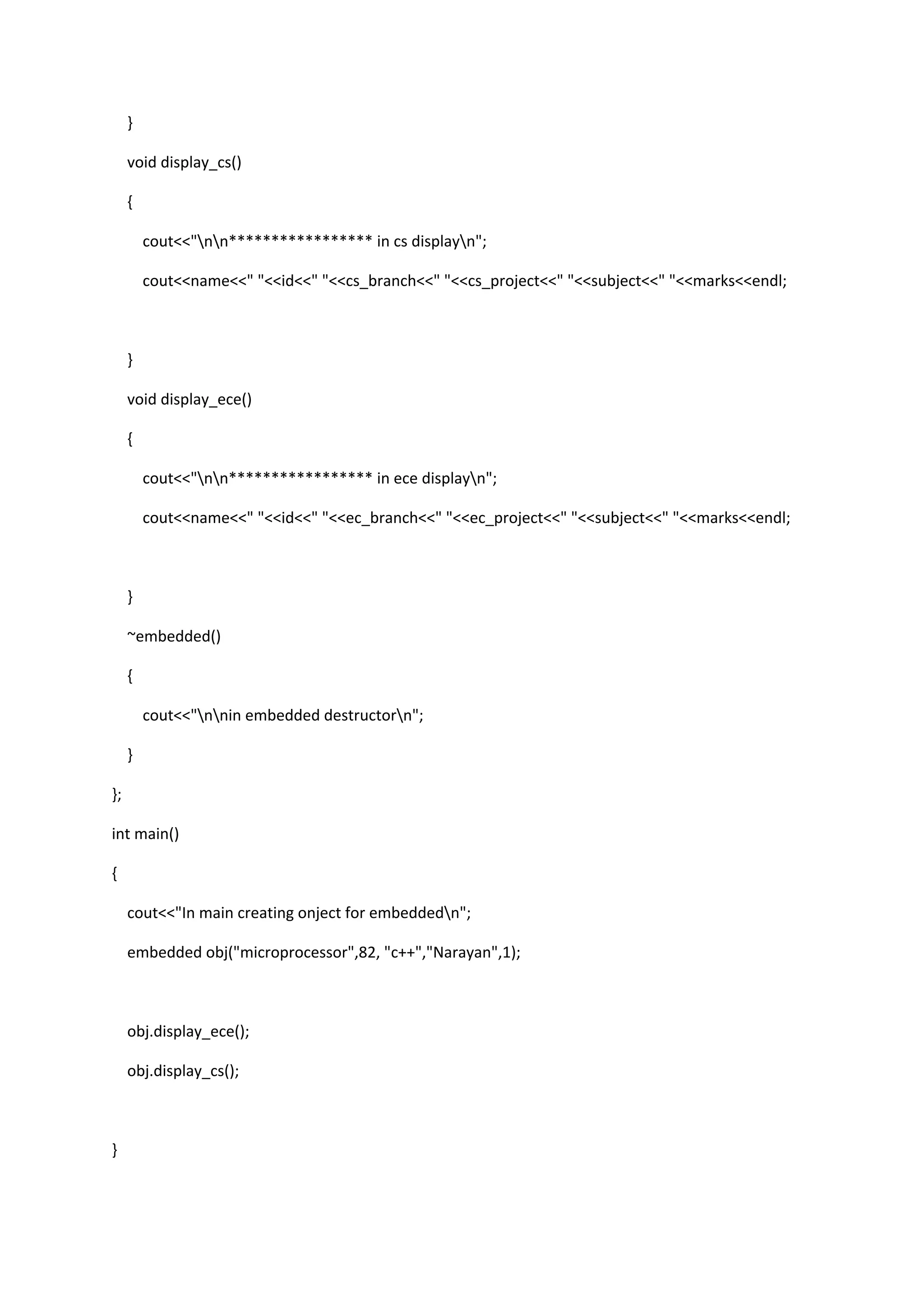 }
void display_cs()
{
cout<<"nn***************** in cs displayn";
cout<<name<<" "<<id<<" "<<cs_branch<<" "<<cs_project<<" "<<subject<<" "<<marks<<endl;
}
void display_ece()
{
cout<<"nn***************** in ece displayn";
cout<<name<<" "<<id<<" "<<ec_branch<<" "<<ec_project<<" "<<subject<<" "<<marks<<endl;
}
~embedded()
{
cout<<"nnin embedded destructorn";
}
};
int main()
{
cout<<"In main creating onject for embeddedn";
embedded obj("microprocessor",82, "c++","Narayan",1);
obj.display_ece();
obj.display_cs();
}
 