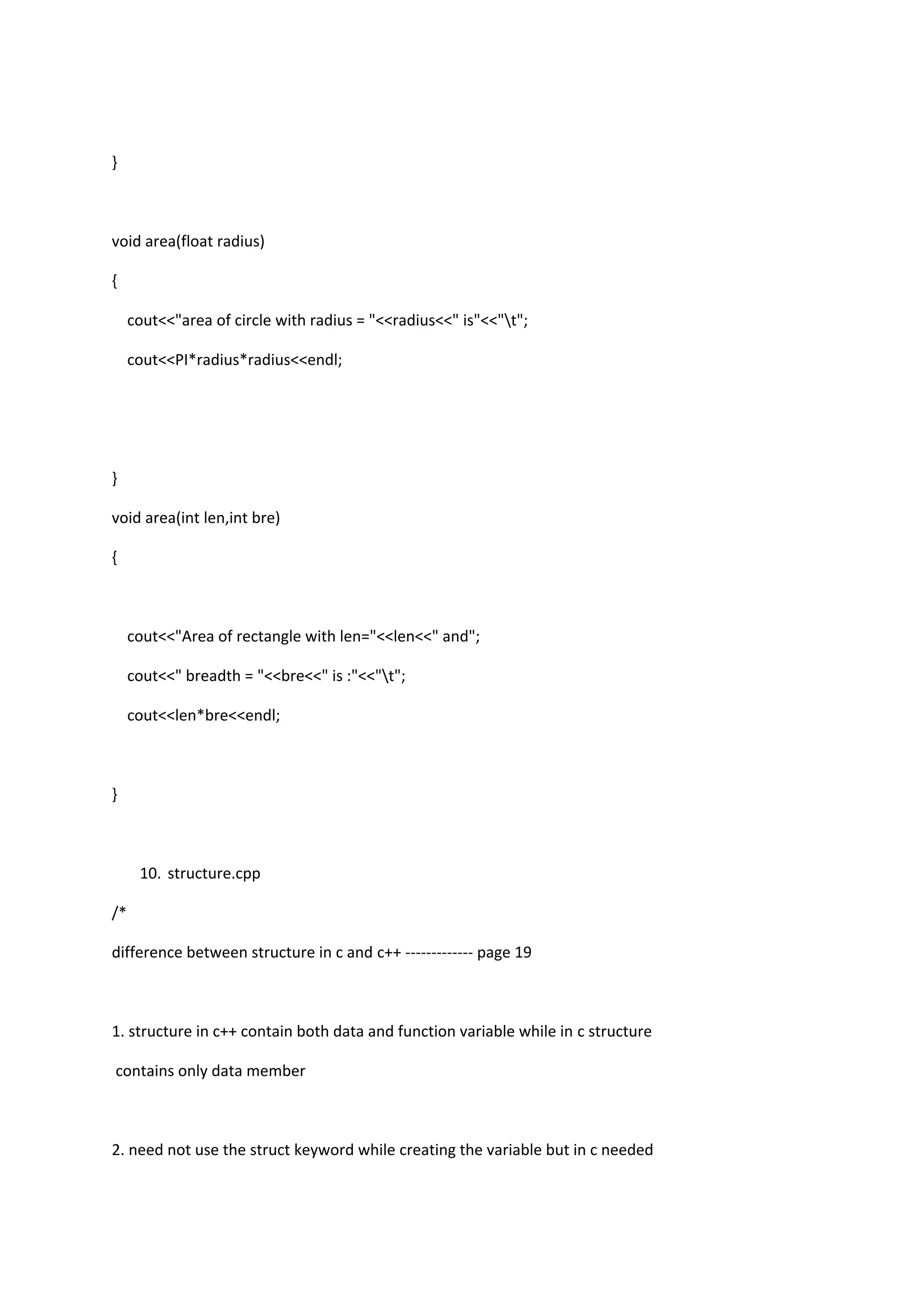 }
void area(float radius)
{
cout<<"area of circle with radius = "<<radius<<" is"<<"t";
cout<<PI*radius*radius<<endl;
}
void area(int len,int bre)
{
cout<<"Area of rectangle with len="<<len<<" and";
cout<<" breadth = "<<bre<<" is :"<<"t";
cout<<len*bre<<endl;
}
10. structure.cpp
/*
difference between structure in c and c++ ------------- page 19
1. structure in c++ contain both data and function variable while in c structure
contains only data member
2. need not use the struct keyword while creating the variable but in c needed
 